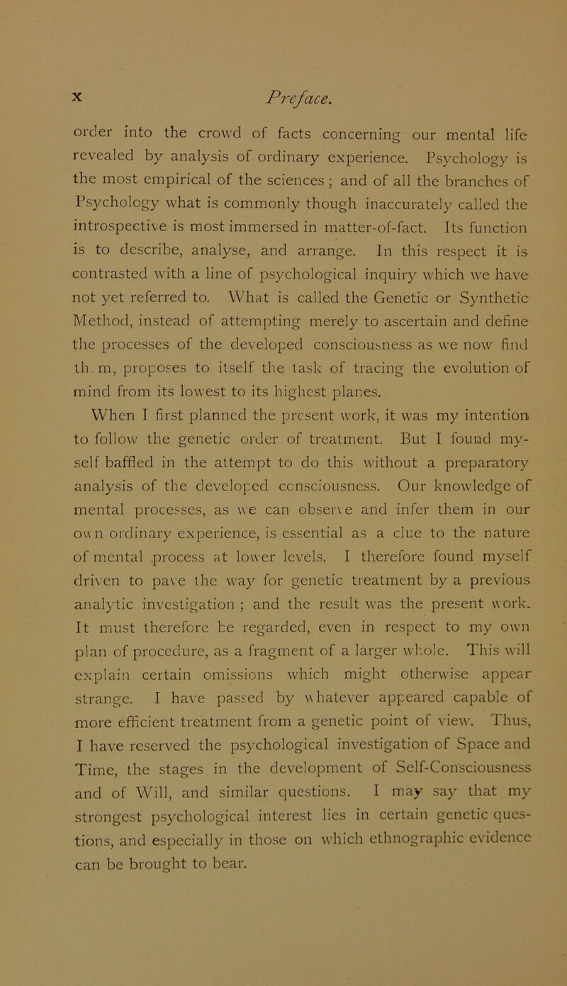 order into the crowd of facts concerning our mental life revealed by analysis of ordinary experience. Psychology is the most empirical of the sciences ; and of all the branches of Psychology what is commonly though inaccurately called the introspective is most immersed in matter-of-fact. Its function is to describe, analyse, and arrange. In this respect it is contrasted with a line of psychological inquiry which we have not yet referred to. What is called the Genetic or Synthetic Method, instead of attempting merely to ascertain and define the processes of the developed consciousness as we now find th. m, proposes to itself the task of tracing the evolution of mind from its lowest to its highest planes. When I first planned the present work, it was my intention to follow the genetic order of treatment. But I found my- self baffled in the attempt to do this without a preparatory analysis of the developed consciousness. Our knowledge of mental processes, as we can observe and infer them in our own ordinary experience, is essential as a clue to the nature of mental process at lower levels. I therefore found myself driven to pave the way for genetic treatment by a previous analytic investigation ; and the result was the present work. It must therefore be regarded, even in respect to my own plan of procedure, as a fragment of a larger whole. This will explain certain omissions which might otherwise appear strange. I have passed by whatever appeared capable of more efficient treatment from a genetic point of view. Thus, I have reserved the psychological investigation of Space and Time, the stages in the development of Self-Consciousness and of Will, and similar questions. I may say that my strongest psychological interest lies in certain genetic ques- tions, and especially in those on which ethnographic evidence can be brought to bear.
