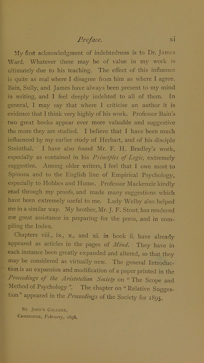 My first acknowledgment of indebtedness is to Dr. James Ward. Whatever there may be of value in my work is ultimately due to his teaching. The effect of this influence is quite as real where I disagree from him as where I agree. Bain, Sully, and James have always been present to my mind in writing, and I feel deeply indebted to all of them. In general, I may say that where I criticise an author it is evidence that I think very highly of his work. Professor Bain’s two great books appear ever more valuable and suggestive the more they are studied. I believe that I have been much influenced by my earlier study of Herbart, and of his disciple Steinthal. I have also found Mr. F. H. Bradley’s work, especially as contained in his Principles of Logic, extremely suggestive. Among older writers, I feel that I owe most to Spinoza and to the English line of Empirical Psychology, especially to Hobbes and Plume. Professor Mackenzie kindly read through my proofs, and made many suggestions which have been extremely useful to me. Lady Welby also helped me in a similar way. My brother, Mr. J. F. Stout, has rendered me great assistance in preparing for the press, and in com- piling the Index. Chapters viii., ix., x., and xi. in book ii. have already appeared as aitides in the pages of Mind. They have in each instance been greatly expanded and altered, so that they may be considered as virtually new. The general Introduc- tion is an expansion and modification of a paper printed in the Proceedings of the Aristotelian Society on “The Scope and Method of Psychology ”. The chapter on “ Relative Sugges- tion” appeared in the Proceedings of the Society for 1895. St. John’s College, Cambridge, February, 1896.