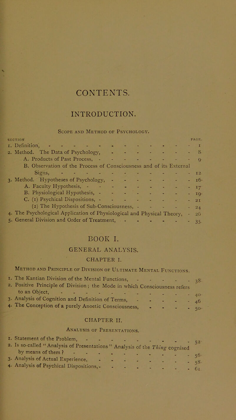 CONTENTS. INTRODUCTION. Scope and Method of Psychology. SECTION FAGE- 1. Definition, -------- - • - - i 2. Method. The Data of Psychology, - S A. Products of Past Process, g B. Observation of the Process of Consciousness and of its External Signs, 12 3. Method. Hypotheses of Psychology, 16- A. Faculty Hypothesis, --------- 17 B. Physiological Hypothesis, iq, C. (1) Psychical Dispositions, - - - - - - - - 21 (2) The Hypothesis of Sub-Consciousness, 24 4. The Psychological Application of Physiological and Physical Theory, - 2G 5. General Division and Order of Treatment, 35 BOOK I. GENERAL ANALYSIS. CHAPTER I. Method and Principle of Division of Ultimate Mental Functions. 1. The Kantian Division of the Mental Functions, 2. Positive Principle of Division ; the Mode in which Consciousness refers to an Object, 3. Analysis of Cognition and Definition of Terms, 4. The Conception of a purely Anoetic Consciousness, - - . . CHAPTER II. Analysis of Presentations. 1. Statement of the Problem, ------- 2. Is so-called “ Analysis of Presentations ” Analysis of the Thing cognised by means of them ? 3- Analysis of Actual Experience, ------ 4. Analysis of Psychical Dispositions, ------ 52 56 5»- Cl