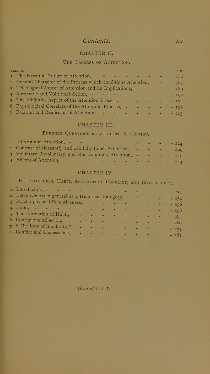 CHAPTER II. The Process of Attention. •SECTION 1. The Essential Nature of Attention, - 2. General Character of the Process which conditions Attention, 3. Teleological Aspect of Attention and its Implications, - 4. Automatic and Volitional Action, ------ 5. The Inhibitive Aspect of the Attention-Process, 6. Physiological Correlate of the Attention-Process, - 7. Fixation and Remission of Attention, CHAPTER III. Further Questions relating to Attention. 1. Interest and Attention, 2. Contrast of pleasantly and painfully toned Attention, 3. Voluntary, Involuntary, and Non-voluntary Attention, - 4. Effects of Attention, PAGE - 1 So - 181 - i8g - 192 - 194 - 198 - 203 - 224 - 229 - 240 - 244 CHAPTER IV. Retentiveness, Habit, Association, Conflict, and Coalescence. 1. Introductory, _______ .2. Retentiveness in general as a Historical Category, 3. Psycho-physical Retentiveness, 4. Habit, 5. The Formation of Habit, .... '6. Contiguous Adhesion, 7. “ The Law of Similarity,” .... 2. Conflict and Coalescence, .... - 254 - 254 - 256 - 258 - 263 - 269 - 274 - 281 (End of Vol. I.