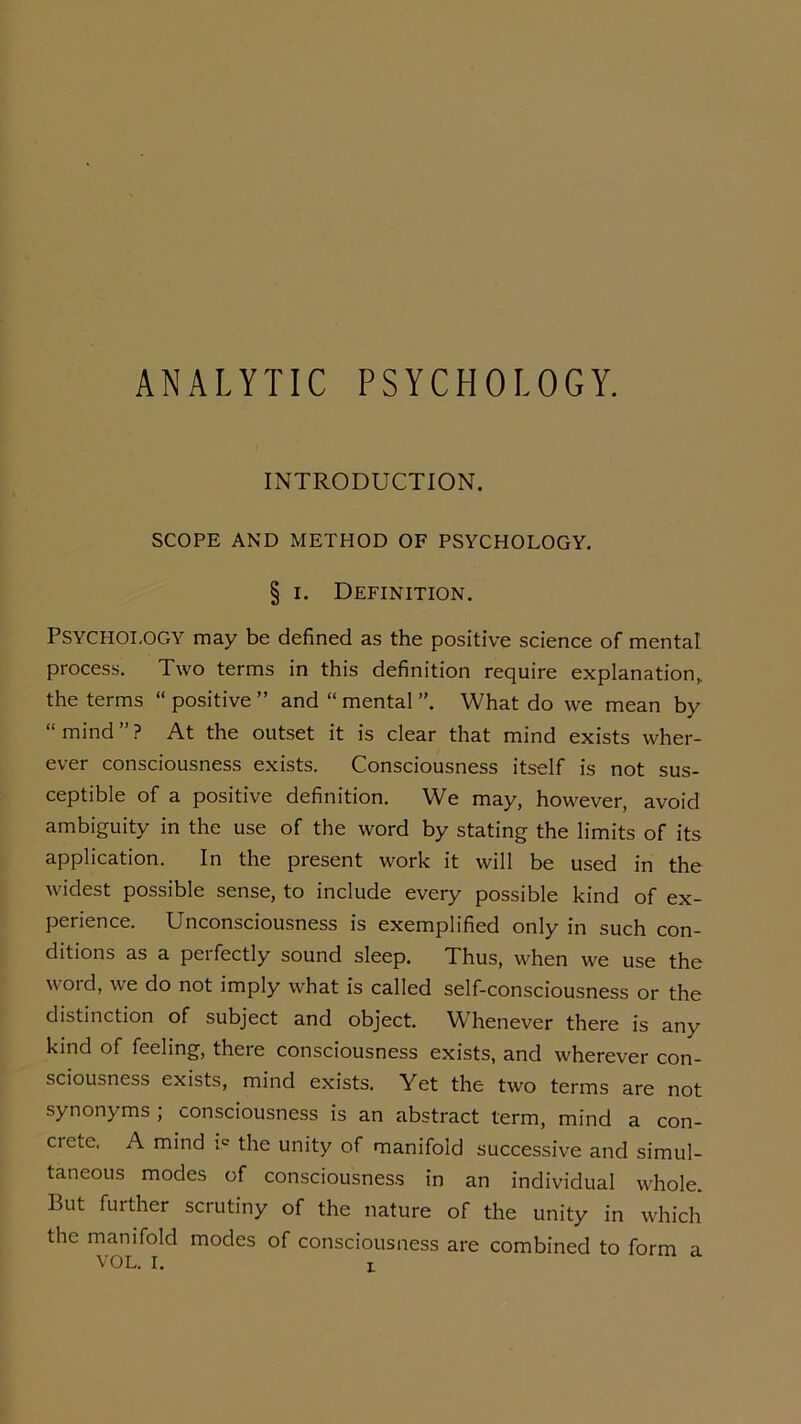 ANALYTIC PSYCHOLOGY. INTRODUCTION. SCOPE AND METHOD OF PSYCHOLOGY. § i. Definition. PSYCHOLOGY may be defined as the positive science of mental process. Two terms in this definition require explanation, the terms “ positive ” and “ mental ”. What do we mean by “mind”? At the outset it is clear that mind exists wher- ever consciousness exists. Consciousness itself is not sus- ceptible of a positive definition. We may, however, avoid ambiguity in the use of the word by stating the limits of its application. In the present work it will be used in the widest possible sense, to include every possible kind of ex- perience. Unconsciousness is exemplified only in such con- ditions as a perfectly sound sleep. Thus, when we use the word, we do not imply what is called self-consciousness or the distinction of subject and object. Whenever there is any kind of feeling, there consciousness exists, and wherever con- sciousness exists, mind exists. Yet the two terms are not synonyms ; consciousness is an abstract term, mind a con- ciete. A mind i.c the unity of manifold successive and simul- taneous modes of consciousness in an individual whole. But further scrutiny of the nature of the unity in which the manifold modes of consciousness are combined to form a