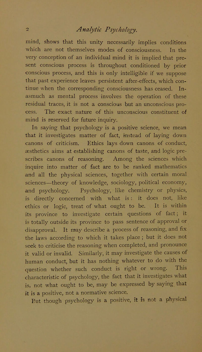 mind, shows that this unity necessarily implies conditions which are not themselves modes of consciousness. In the very conception of an individual mind it is implied that pre- sent conscious process is throughout conditioned by prior conscious process, and this is only intelligible if we suppose that past experience leaves persistent after-effects, which con- tinue when the corresponding consciousness has ceased. In- asmuch as mental process involves the operation of these residual traces, it is not a conscious but an unconscious pro- cess. The exact nature of this unconscious constituent of mind is reserved for future inquiry. In saying that psychology is a positive science, we mean that it investigates matter of fact, instead of laying down canons of criticism. Ethics lays down canons of conduct, aesthetics aims at establishing canons of taste, and logic pre- scribes canons of reasoning. Among the sciences which inquire into matter of fact are to be ranked mathematics and all the physical sciences, together with certain moral sciences—theory of knowledge, sociology, political economy, and psychology. Psychology, like chemistry or physics, is directly concerned with what is : it does not, like ethics or logic, treat of what ought to be. It is within its province to investigate certain questions of fact; it is totally outside its province to pass sentence of approval or disapproval. It may describe a process of reasoning, and fix the laws according to which it takes place ; but it does not seek to criticise the reasoning when completed, and pronounce it valid or invalid. Similarly, it may investigate the causes of human conduct, but it has nothing whatever to do with the question whether such conduct is right or wrong. This characteristic of psychology, the fact that it investigates what is, not what ought to be, may be expressed by saying that it is a positive, not a normative science. But though psychology is a positive, it is not a physical