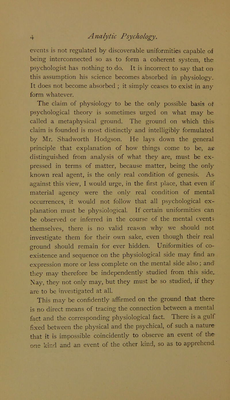 events is not regulated by discoverable uniformities capable of being interconnected so as to form a coherent system, the psychologist has nothing to do. It is incorrect to say that on- this assumption his science becomes absorbed in physiology.. It does not become absorbed ; it simply ceases to exist in any form whatever. The claim of physiology to be the only possible basis of psychological theory is sometimes urged on what may be called a metaphysical ground. The ground on which this; claim is founded is most distinctly and intelligibly formulated by Mr. Shad worth Hodgson. He lays down the general principle that explanation of how things come to be, as- distinguished from analysis of what, they are, must be ex- pressed in terms of matter, because matter, being the only known real agent, is the only real condition of genesis. As against this view, I would urge, in the first place, that even if material agenev were the only real condition of mental! occurrences, it would not follow that all psychological ex- planation must be physiological. II certain uniformities can be observed or inferred in the course of the mental events themselves, there is no valid reason why we should not investigate them for their own sake, even though their real ground should remain for ever hidden. Uniformities of co- existence and sequence on the physiological side may find an; expression more or less complete on the mental side also; and they may therefore be independently studied from this side.. Nay, they not only may, but they must be so studied, if they are to be investigated at all. This may be confidently affirmed on the ground that there is no direct means of tracing the connection between a mental fact and the corresponding physiological fact. There is a gulf fixed between the physical and the psychical, of such a nature that it is impossible coincidently to observe an event of the one kind and an event of the other kind, so as to apprehend