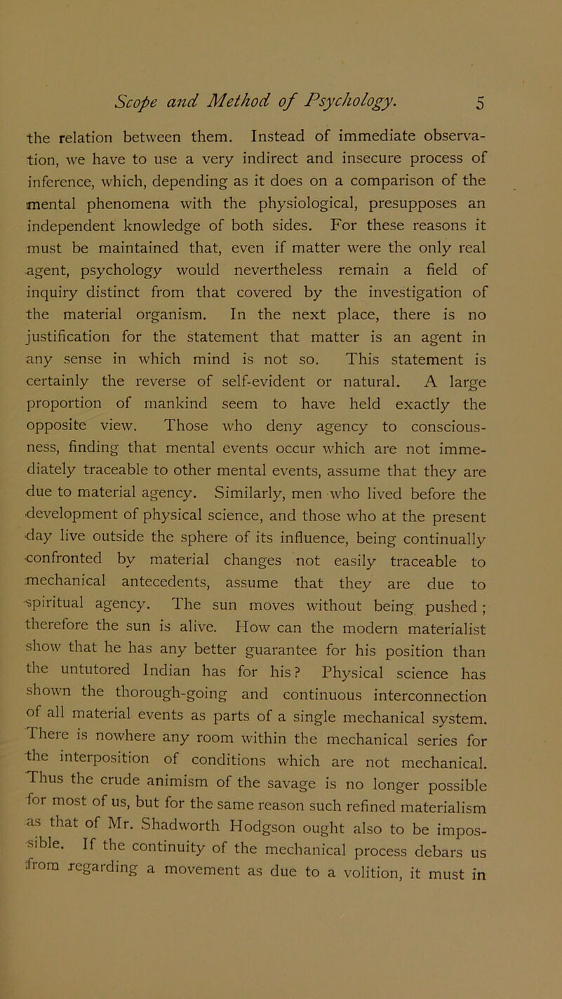 the relation between them. Instead of immediate observa- tion, we have to use a very indirect and insecure process of inference, which, depending as it does on a comparison of the mental phenomena with the physiological, presupposes an independent knowledge of both sides. For these reasons it must be maintained that, even if matter were the only real agent, psychology would nevertheless remain a field of inquiry distinct from that covered by the investigation of the material organism. In the next place, there is no justification for the statement that matter is an agent in any sense in which mind is not so. This statement is certainly the reverse of self-evident or natural. A large proportion of mankind seem to have held exactly the opposite view. Those who deny agency to conscious- ness, finding that mental events occur which are not imme- diately traceable to other mental events, assume that they are due to material agency. Similarly, men who lived before the development of physical science, and those who at the present day live outside the sphere of its influence, being continually •confronted by material changes not easily traceable to mechanical antecedents, assume that they are due to •spiritual agency. The sun moves without being pushed ; therefore the sun is alive. How can the modern materialist show that he has any better guarantee for his position than the untutored Indian has for his? Physical science has shown the thorough-going and continuous interconnection of all material events as parts of a single mechanical system. Iheie is nowhere any room within the mechanical series for the interposition of conditions which are not mechanical. Thus the crude animism of the savage is no longer possible foi most of us, but for the same reason such refined materialism as that of Mr. Shadworth Hodgson ought also to be impos- sible. If the continuity of the mechanical process debars us -from regarding a movement as due to a volition, it must in