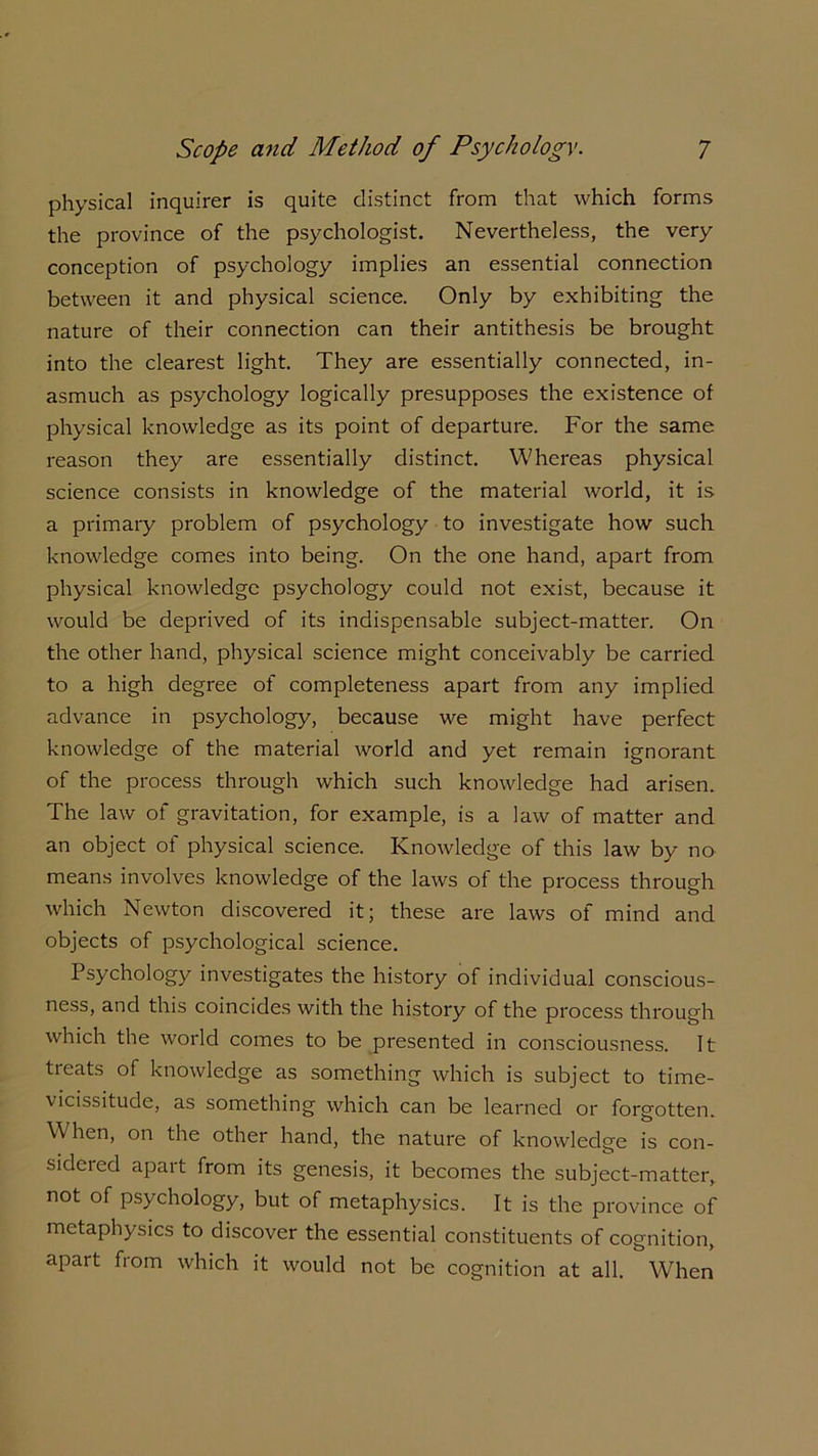 physical inquirer is quite distinct from that which forms the province of the psychologist. Nevertheless, the very conception of psychology implies an essential connection between it and physical science. Only by exhibiting the nature of their connection can their antithesis be brought into the clearest light. They are essentially connected, in- asmuch as psychology logically presupposes the existence of physical knowledge as its point of departure. For the same reason they are essentially distinct. Whereas physical science consists in knowledge of the material world, it is a primary problem of psychology to investigate how such knowledge comes into being. On the one hand, apart from physical knowledge psychology could not exist, because it would be deprived of its indispensable subject-matter. On the other hand, physical science might conceivably be carried to a high degree of completeness apart from any implied advance in psychology, because we might have perfect knowledge of the material world and yet remain ignorant of the process through which such knowledge had arisen. The law of gravitation, for example, is a law of matter and an object of physical science. Knowledge of this law by no means involves knowledge of the laws of the process through which Newton discovered it; these are laws of mind and objects of psychological science. Psychology investigates the history of individual conscious- ness, and this coincides with the history of the process through which the world comes to be presented in consciousness. It treats of knowledge as something which is subject to time- vicissitude, as something which can be learned or forgotten. When, on the other hand, the nature of knowledge is con- sidered apart from its genesis, it becomes the subject-matter, not of psychology, but of metaphysics. It is the province of metaphysics to discover the essential constituents of cognition, apart from which it would not be cognition at all. When