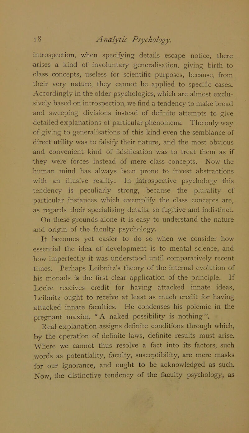 introspection, when specifying details escape notice, there arises a kind of involuntary generalisation, giving birth to class concepts, useless for scientific purposes, because, from their very nature, they cannot be applied to specific cases. Accordingly in the older psychologies, which are almost exclu- sively based on introspection, we find a tendency to make broad and sweeping divisions instead of definite attempts to give detailed explanations of particular phenomena. The only way of giving to generalisations of this kind even the semblance of direct utility was to falsify their nature, and the most obvious and convenient kind of falsification was to treat them as if they were forces instead of mere class concepts. Now the human mind has always been prone to invest abstractions with an illusive reality. In introspective psychology this tendency is peculiarly strong, because the plurality of particular instances which exemplify the class concepts are, as regards their specialising details, so fugitive and indistinct. On these grounds alone it is easy to understand the nature and origin of the faculty psychology. It becomes yet easier to do so when we consider how essential the idea of development is to mental science, and how imperfectly it was understood until comparatively recent times. Perhaps Leibnitz’s theory of the internal evolution of his monads is the first clear application of the principle. If Locke receives credit for having attacked innate ideas, Leibnitz ought to receive at least as much credit for having attacked innate faculties. He condenses his polemic in the pregnant maxim, “A naked possibility is nothing”. Real explanation assigns definite conditions through which, by the operation of definite laws, definite results must arise. Where we cannot thus resolve a fact into its factors, such words as potentiality, faculty, susceptibility, are mere masks for our ignorance, and ought to be acknowledged as such. Now, the distinctive tendency of the faculty psychology, as