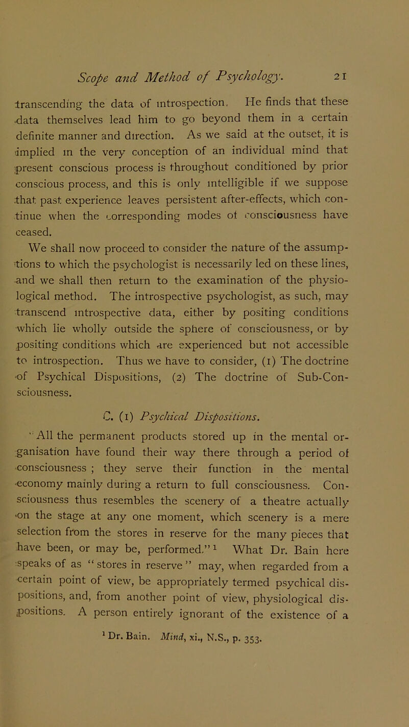 transcending the data of introspection. He finds that these -data themselves lead him to go beyond them in a certain definite manner and direction. As we said at the outset, it is implied in the very conception of an individual mind that present conscious process is throughout conditioned by prior conscious process, and this is only intelligible if we suppose that past experience leaves persistent after-effects, which con- tinue when the corresponding modes of consciousness have ceased. We shall now proceed to consider the nature of the assump- tions to which the psychologist is necessarily led on these lines, and we shall then return to the examination of the physio- logical method. The introspective psychologist, as such, may transcend introspective data, either by positing conditions which lie wholly outside the sphere of consciousness, or by positing conditions which are experienced but not accessible to introspection. Thus we have to consider, (i) The doctrine •of Psychical Dispositions, (2) The doctrine of Sub-Con- sciousness. C. (1) Psychical Dispositions. ■'All the permanent products stored up in the mental or- ganisation have found their way there through a period of consciousness ; they serve their function in the mental •economy mainly during a return to full consciousness. Con- sciousness thus resembles the scenery of a theatre actually 'On the stage at any one moment, which scenery is a mere selection from the stores in reserve for the many pieces that have been, or may be, performed.” 1 What Dr. Bain here speaks of as “stores in reserve” may, when regarded from a certain point of view, be appropriately termed psychical dis- positions, and, from another point of view, physiological dis- positions. A person entirely ignorant of the existence of a 1 Dr. Bain. Mind, xi., N.S., p. 353.