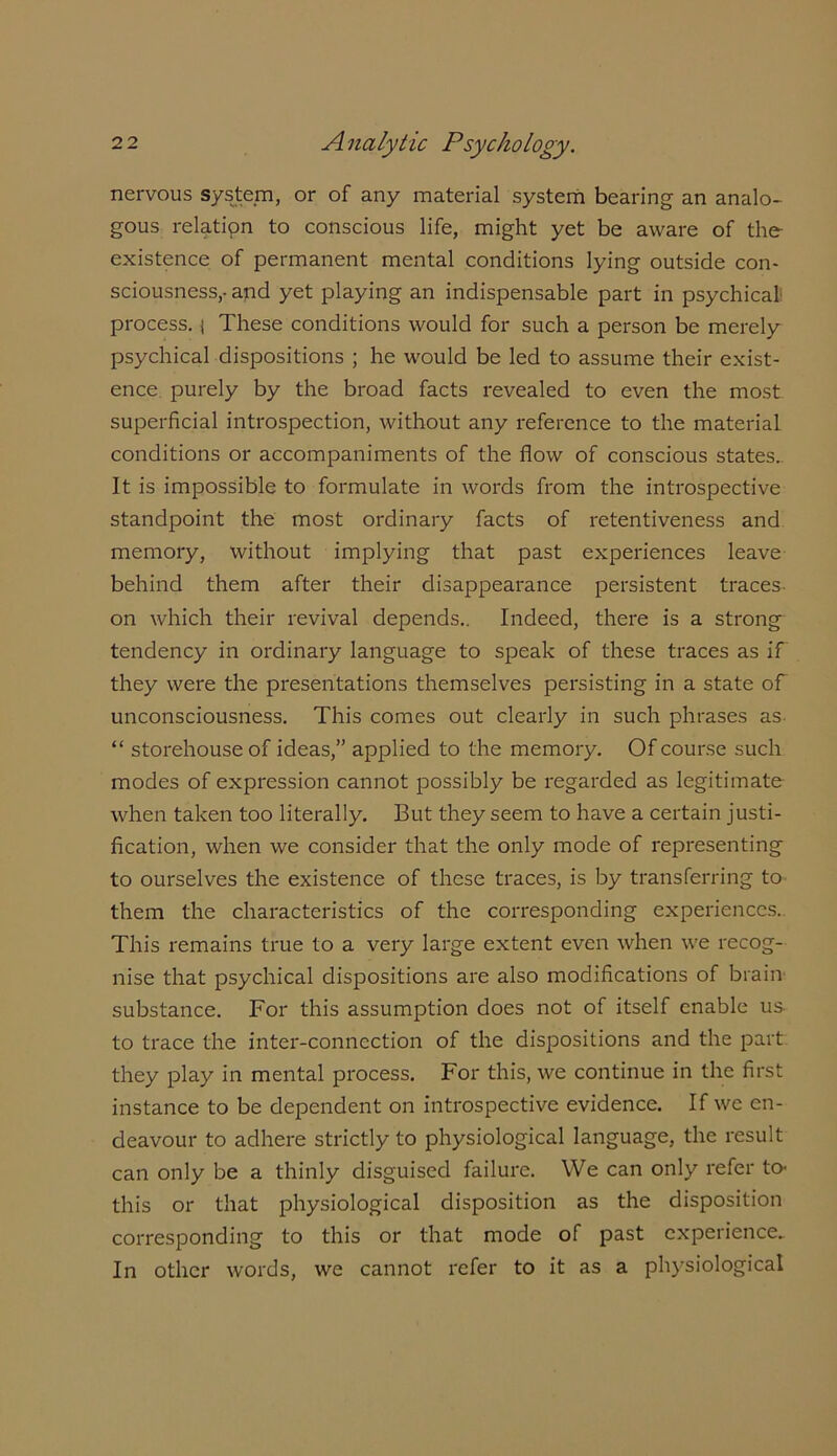 nervous system, or of any material system bearing an analo- gous relation to conscious life, might yet be aware of the- existence of permanent mental conditions lying outside con- sciousness,- and yet playing an indispensable part in psychical process, j These conditions would for such a person be merely psychical dispositions ; he would be led to assume their exist- ence purely by the broad facts revealed to even the most superficial introspection, without any reference to the material, conditions or accompaniments of the flow of conscious states. It is impossible to formulate in words from the introspective standpoint the most ordinary facts of retentiveness and memory, without implying that past experiences leave behind them after their disappearance persistent traces on which their revival depends.. Indeed, there is a strong' tendency in ordinary language to speak of these traces as if they were the presentations themselves persisting in a state of unconsciousness. This comes out clearly in such phrases as “ storehouse of ideas,” applied to the memory. Of course such modes of expression cannot possibly be regarded as legitimate when taken too literally. But they seem to have a certain justi- fication, when we consider that the only mode of representing to ourselves the existence of these traces, is by transferring to them the characteristics of the corresponding experiences. This remains true to a very large extent even when we recog- nise that psychical dispositions are also modifications of brain substance. For this assumption does not of itself enable us to trace the inter-connection of the dispositions and the part they play in mental process. For this, we continue in the first instance to be dependent on introspective evidence. If we en- deavour to adhere strictly to physiological language, the result can only be a thinly disguised failure. We can only refer to- this or that physiological disposition as the disposition corresponding to this or that mode of past experience. In other words, we cannot refer to it as a physiological