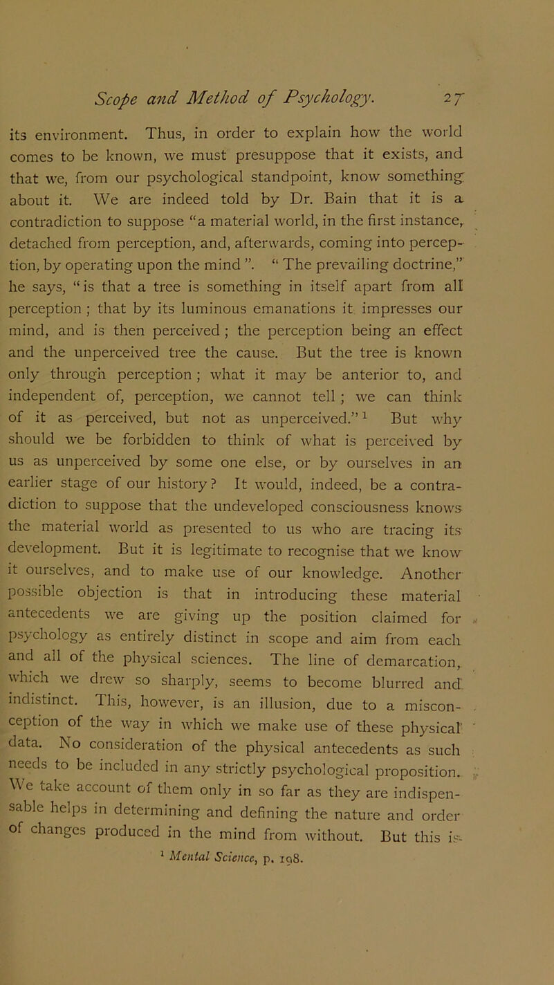 its environment. Thus, in order to explain how the world comes to be known, we must presuppose that it exists, and that we, from our psychological standpoint, know something about it. We are indeed told by Dr. Bain that it is a contradiction to suppose “a material world, in the first instance^ detached from perception, and, afterwards, coming into percep- tion, by operating upon the mind ”. “ The prevailing doctrine,” he says, “is that a tree is something in itself apart from all perception ; that by its luminous emanations it impresses our mind, and is then perceived ; the perception being an effect and the unperceived tree the cause. But the tree is known only through perception ; what it may be anterior to, and independent of, perception, we cannot tell ; we can think of it as perceived, but not as unperceived.”1 But why should we be forbidden to think of what is perceived by us as unperceived by some one else, or by ourselves in an earlier stage of our history? It would, indeed, be a contra- diction to suppose that the undeveloped consciousness knows the material world as presented to us who are tracing its development. But it is legitimate to recognise that we know it ourselves, and to make use of our knowledge. Another possible objection is that in introducing these material antecedents we are giving up the position claimed for psychology as entirely distinct in scope and aim from each and all of the physical sciences. The line of demarcation, which we drew so sharply, seems to become blurred and. indistinct. Ihis, however, is an illusion, due to a miscon- ception of the way in which we make use of these physical' data. No consideration of the physical antecedents as such needs to be included in any strictly psychological proposition. W e iake account of them only in so far as they are indispen- sable helps in determining and defining the nature and order of changes produced in the mind from without. But this is- 1 Mental Science, p. 198.