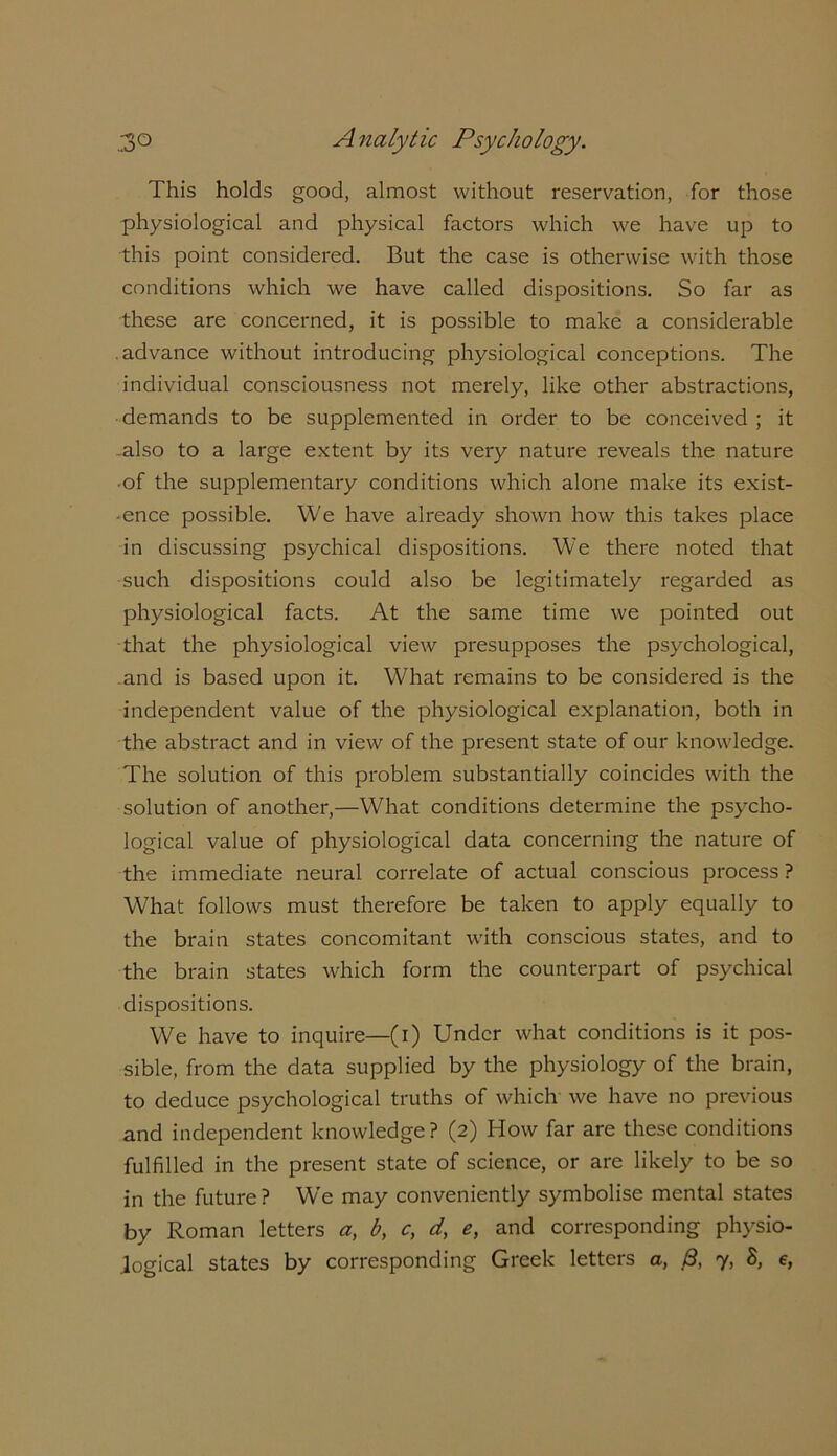 This holds good, almost without reservation, for those physiological and physical factors which we have up to this point considered. But the case is otherwise with those conditions which we have called dispositions. So far as these are concerned, it is possible to make a considerable advance without introducing physiological conceptions. The individual consciousness not merely, like other abstractions, demands to be supplemented in order to be conceived; it also to a large extent by its very nature reveals the nature ■of the supplementary conditions which alone make its exist- ■ ence possible. We have already shown how this takes place in discussing psychical dispositions. We there noted that such dispositions could also be legitimately regarded as physiological facts. At the same time we pointed out that the physiological view presupposes the psychological, and is based upon it. What remains to be considered is the independent value of the physiological explanation, both in the abstract and in view of the present state of our knowledge. The solution of this problem substantially coincides with the solution of another,—What conditions determine the psycho- logical value of physiological data concerning the nature of the immediate neural correlate of actual conscious process ? What follows must therefore be taken to apply equally to the brain states concomitant with conscious states, and to the brain states which form the counterpart of psychical dispositions. We have to inquire—(i) Under what conditions is it pos- sible, from the data supplied by the physiology of the brain, to deduce psychological truths of which we have no previous and independent knowledge? (2) How far are these conditions fulfilled in the present state of science, or are likely to be so in the future? W’e may conveniently symbolise mental states by Roman letters a, b, c, d, e, and corresponding physio- logical states by corresponding Greek letters a, 3, 7, 8, e,