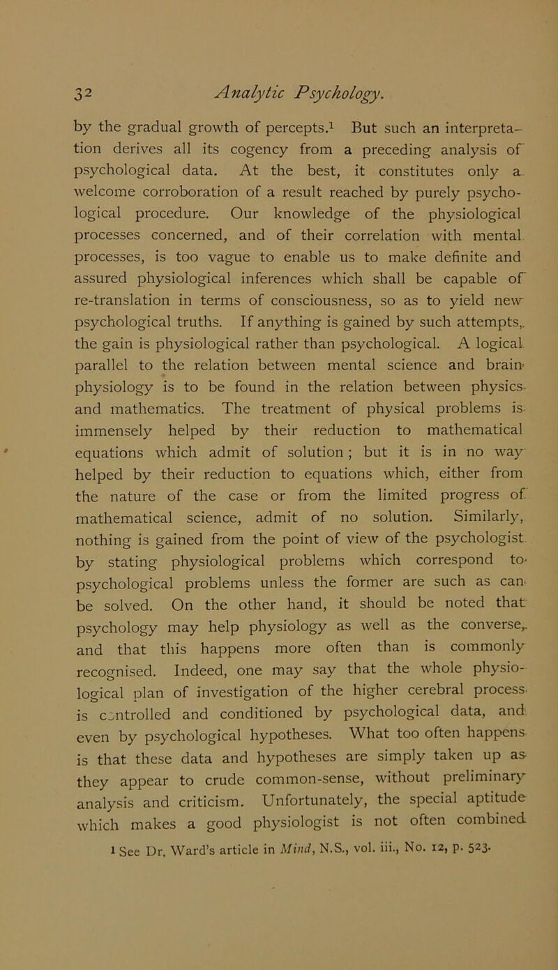 by the gradual growth of percepts.1 But such an interpreta- tion derives all its cogency from a preceding analysis of psychological data. At the best, it constitutes only a welcome corroboration of a result reached by purely psycho- logical procedure. Our knowledge of the physiological processes concerned, and of their correlation with mental processes, is too vague to enable us to make definite and assured physiological inferences which shall be capable of re-translation in terms of consciousness, so as to yield new psychological truths. If anything is gained by such attempts,, the gain is physiological rather than psychological. A logical parallel to the relation between mental science and brain* physiology is to be found in the relation between physics- and mathematics. The treatment of physical problems is immensely helped by their reduction to mathematical equations which admit of solution; but it is in no way helped by their reduction to equations which, either from the nature of the case or from the limited progress of mathematical science, admit of no solution. Similarly, nothing is gained from the point of view of the psychologist by stating physiological problems which correspond to- psychological problems unless the former are such as can be solved. On the other hand, it should be noted that psychology may help physiology as well as the converse,, and that this happens more often than is commonly recognised. Indeed, one may say that the whole physio- logical plan of investigation of the higher cerebral process- is controlled and conditioned by psychological data, and even by psychological hypotheses. What too often happens is that these data and hypotheses are simply taken up as they appear to crude common-sense, without preliminary analysis and criticism. Unfortunately, the special aptitude which makes a good physiologist is not often combined 1 See Dr, Ward’s article in Mind, N.S., vol. iii., No. 12, p. 523.