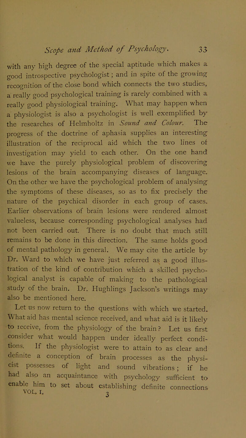 with any high degree of the special aptitude which makes a good introspective psychologist; and in spite of the growing recognition of the close bond which connects the two studies, a really good psychological training is rarely combined with a really good physiological training. What may happen when a physiologist is also a psychologist is well exemplified by the researches of Helmholtz in Sound and Colour. The progress of the doctrine of aphasia supplies an interesting illustration of the reciprocal aid which the two lines of investigation may yield to each other. On the one hand we have the purely physiological problem of discovering lesions of the brain accompanying diseases of language. On the other we have the psychological problem of analysing the symptoms of these diseases, so as to fix precisely the nature of the psychical disorder in each group of cases. Earlier observations of brain lesions were rendered almost valueless, because corresponding psychological analyses had not been carried out. There is no doubt that much still remains to be done in this direction. The same holds good of mental pathology in general. We may cite the article by Dr. Ward to which we have just referred as a good illus- tration of the kind of contribution which a skilled psycho- logical analyst is capable of making to the pathological study of the brain. Dr. Hughlings Jackson’s writings mag also be mentioned here. Let us now return to the questions with which we started. W hat aid has mental science received, and what aid is it likely to receive, from the physiology of the brain ? Let us first consider what would happen under ideally perfect condi- tions. If the physiologist were to attain to as clear and definite a conception of brain processes as the physi- cist possesses of light and sound vibrations ; if he had also an acquaintance with psychology sufficient to enable him to set about establishing definite connections VOL. I. o