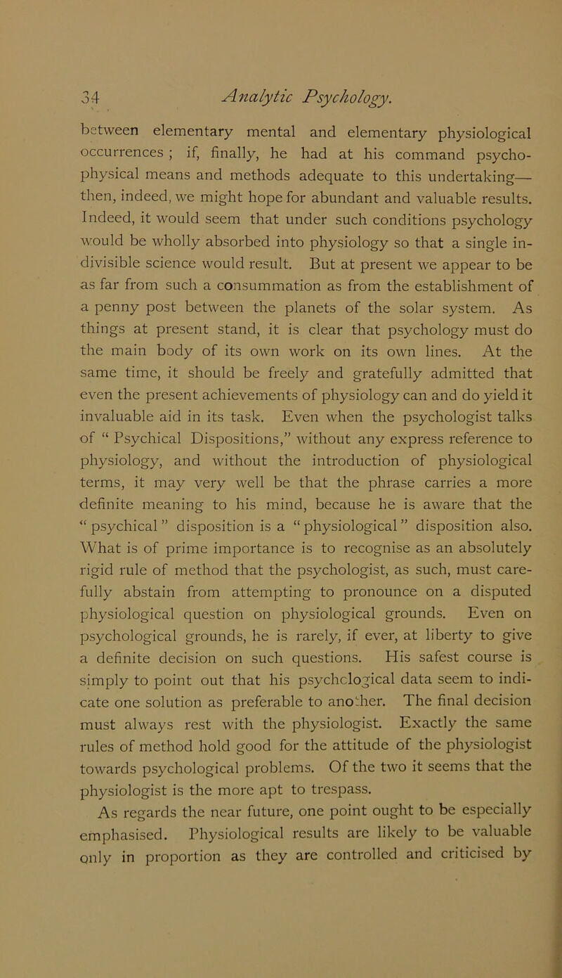 between elementary mental and elementary physiological occurrences ; if, finally, he had at his command psycho- physical means and methods adequate to this undertaking— then, indeed, we might hope for abundant and valuable results. Indeed, it would seem that under such conditions psychology would be wholly absorbed into physiology so that a single in- divisible science would result. But at present we appear to be as far from such a consummation as from the establishment of a penny post between the planets of the solar system. As things at present stand, it is clear that psychology must do the main body of its own work on its own lines. At the same time, it should be freely and gratefully admitted that even the present achievements of physiology can and do yield it invaluable aid in its task. Even when the psychologist talks of “ Psychical Dispositions,” without any express reference to physiology, and without the introduction of physiological terms, it may very well be that the phrase carries a more definite meaning to his mind, because he is aware that the “ psychical ” disposition is a “ physiological ” disposition also. What is of prime importance is to recognise as an absolutely rigid rule of method that the psychologist, as such, must care- fully abstain from attempting to pronounce on a disputed physiological question on physiological grounds. Even on psychological grounds, he is rarely, if ever, at liberty to give a definite decision on such questions. His safest course is simply to point out that his psychological data seem to indi- cate one solution as preferable to another. The final decision must always rest with the physiologist. Exactly the same rules of method hold good for the attitude of the physiologist towards psychological problems. Of the two it seems that the physiologist is the more apt to trespass. As regards the near future, one point ought to be especially emphasised. Physiological results are likely to be valuable only in proportion as they are controlled and criticised by