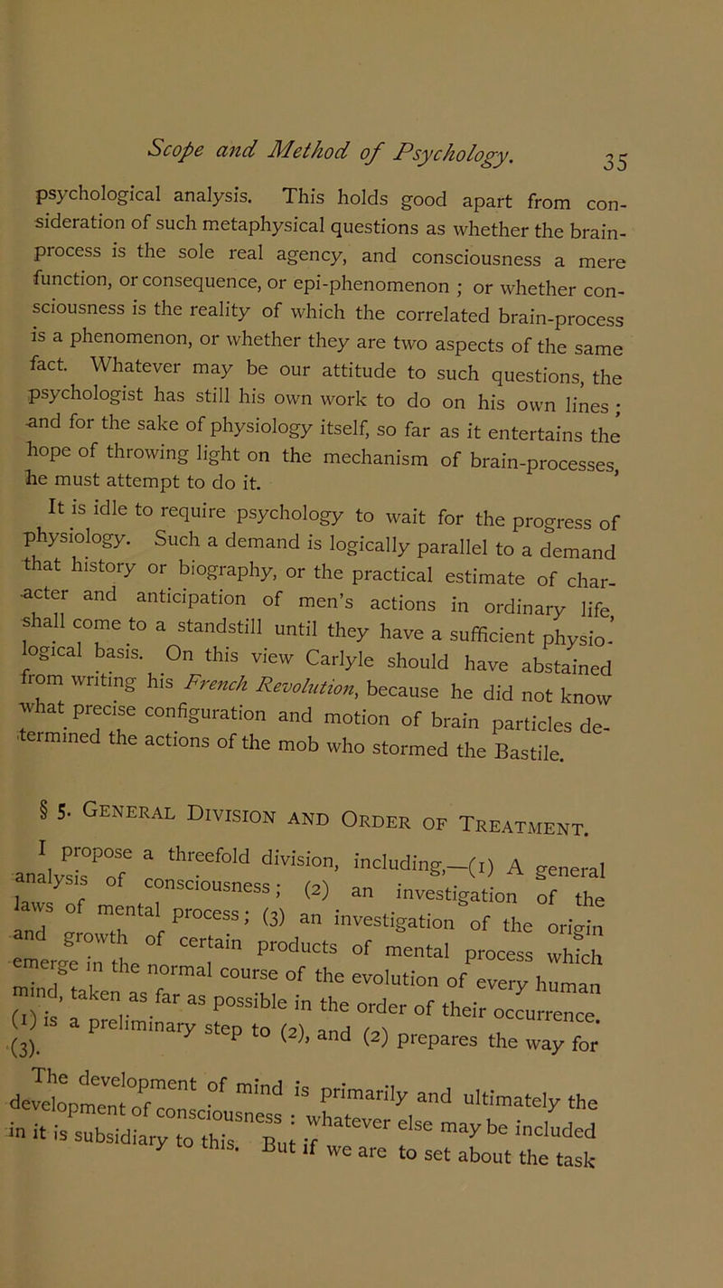 psychological analysis. This holds good apart from con- sideration of such metaphysical questions as whether the brain- process is the sole real agency, and consciousness a mere function, or consequence, or epi-phenomenon ; or whether con- sciousness is the reality of which the correlated brain-process is a phenomenon, or whether they are two aspects of the same fact. Whatever may be our attitude to such questions, the psychologist has still his own work to do on his own lines ; ■and for the sake of physiology itself, so far as it entertains the hope of throwing light on the mechanism of brain-processes lie must attempt to do it. ’ It is idle to require psychology to wait for the progress of physiology. Such a demand is logically parallel to a demand that history or. biography, or the practical estimate of char- •acter and anticipation of men’s actions in ordinary life s all come to a standstill until they have a sufficient physio- ogical basis. On this view Carlyle should have abstained from writing his French Revolution, because he did not know what precise configuration and motion of brain particles de- ' ermine the actions of the mob who stormed the Bastile. § 5- General Division and Order of Treatment. ana.ysLOP°ofe 1^°“ diVisi°n- indudi&-M A general analysis of consciousness; (2) an investigation of the aws of mental process; (3) an investigation of the origin :r^: rn p,oducts °f —1 ™ s  s  the normal of the evolution of every human m nd, taken as far as possibie in the order of their ocLnence O .s a preliminary step to (2), and (2) prepares the way for' di™”ens °f mind 13 Primari'y and ul«™te.y the in it isr:tever e,se may be y to tms. But if we are to set about the task