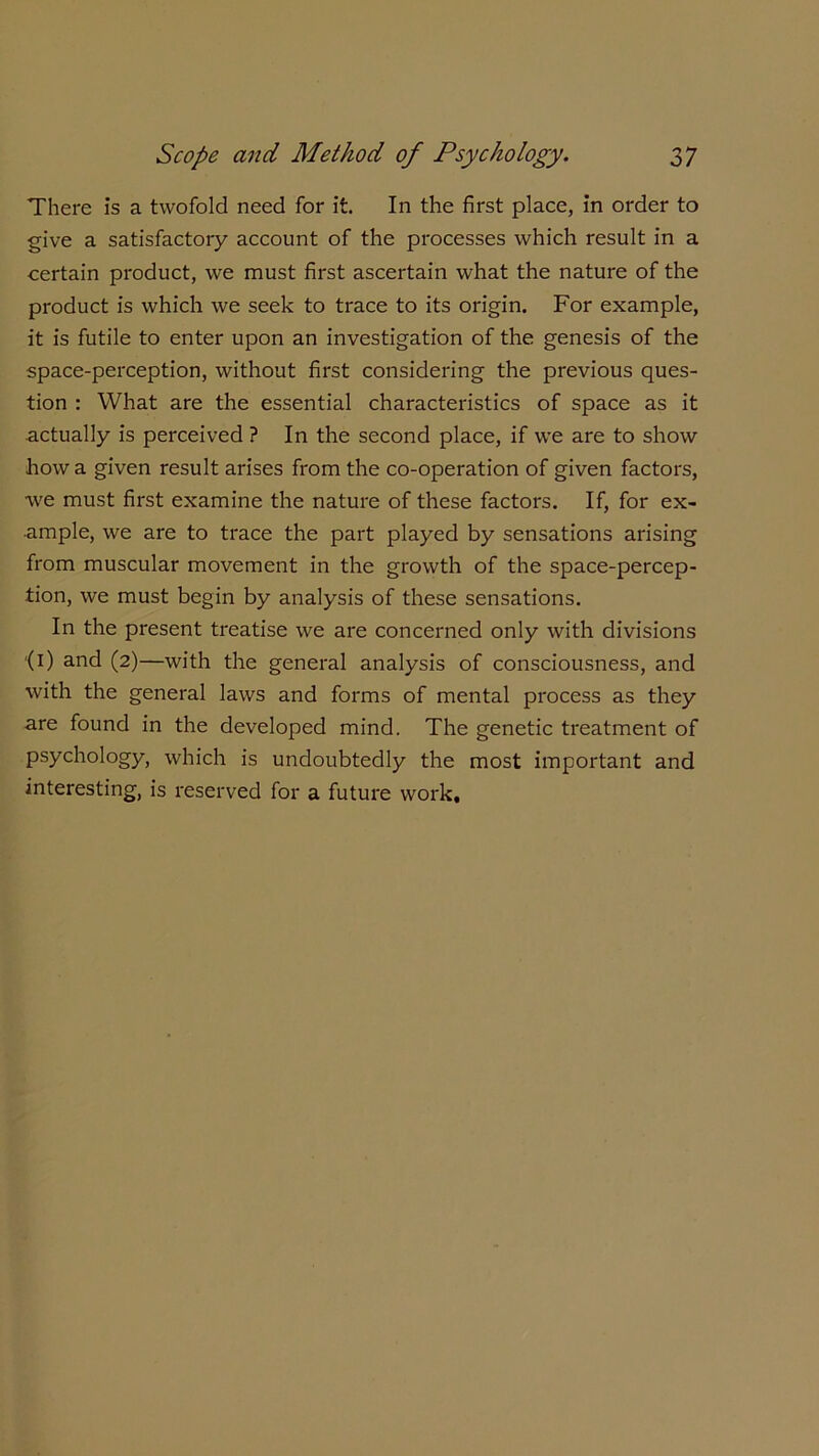 There is a twofold need for it. In the first place, in order to give a satisfactory account of the processes which result in a certain product, we must first ascertain what the nature of the product is which we seek to trace to its origin. For example, it is futile to enter upon an investigation of the genesis of the space-perception, without first considering the previous ques- tion : What are the essential characteristics of space as it actually is perceived ? In the second place, if we are to show how a given result arises from the co-operation of given factors, we must first examine the nature of these factors. If, for ex- ample, we are to trace the part played by sensations arising from muscular movement in the growth of the space-percep- tion, we must begin by analysis of these sensations. In the present treatise we are concerned only with divisions '(i) and (2)—with the general analysis of consciousness, and with the general laws and forms of mental process as they are found in the developed mind. The genetic treatment of psychology, which is undoubtedly the most important and interesting, is reserved for a future work.