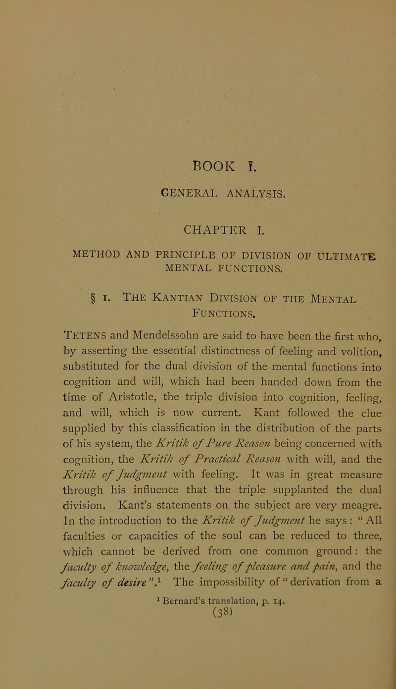 BOOK !. GENERAL ANALYSIS. CHAPTER I. METHOD AND PRINCIPLE OF DIVISION OF ULTIMATE MENTAL FUNCTIONS. § i. The Kantian Division of the Mental Functions. TETENS and Mendelssohn are said to have been the first who, by asserting the essential distinctness of feeling and volition, substituted for the dual division of the mental functions into cognition and will, which had been handed down from the time of Aristotle, the triple division into cognition, feeling, and will, which is now current. Kant followed the clue supplied by this classification in the distribution of the parts- of his system, the Kritik of Pure Reason being concerned with cognition, the Kritik of Practical Reason with will, and the Kritik of Judgment with feeling. It was in great measure through his influence that the triple supplanted the dual division. Kant’s statements on the subject are very meagre. In the introduction to the Kritik of fudgment he says: “All faculties or capacities of the soul can be reduced to three, which cannot be derived from one common ground: the faculty of knowledge, the feeling of pleasure and pain, and the faculty of desire} The impossibility of “derivation from a 1 Bernard’s translation, p. 14.