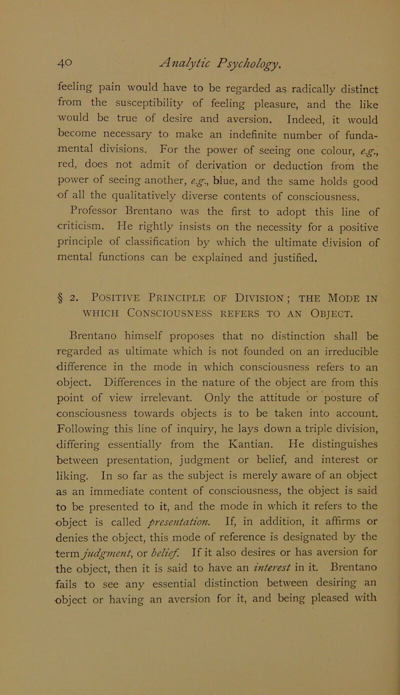 feeling pain would have to be regarded as radically distinct from the susceptibility of feeling pleasure, and the like would be true of desire and aversion. Indeed, it would become necessary to make an indefinite number of funda- mental divisions. For the power of seeing one colour, eg., red, does not admit of derivation or deduction from the power of seeing another, eg., blue, and the same holds good of all the qualitatively diverse contents of consciousness. Professor Brentano was the first to adopt this line of criticism. He rightly insists on the necessity for a positive principle of classification by which the ultimate division of mental functions can be explained and justified. § 2. Positive Principle of Division ; the Mode in which Consciousness refers to an Object. Brentano himself proposes that no distinction shall be regarded as ultimate which is not founded on an irreducible difference in the mode in which consciousness refers to an object. Differences in the nature of the object are from this point of view irrelevant. Only the attitude or posture of consciousness towards objects is to be taken into account. Following this line of inquiry, he lays down a triple division, differing essentially from the Kantian. He distinguishes between presentation, judgment or belief, and interest or liking. In so far as the subject is merely aware of an object as an immediate content of consciousness, the object is said to be presented to it, and the mode in which it refers to the object is called presentation. If, in addition, it affirms or denies the object, this mode of reference is designated by the term judgment, or belief. If it also desires or has aversion for the object, then it is said to have an interest in it. Brentano fails to see any essential distinction between desiring an object or having an aversion for it, and being pleased with