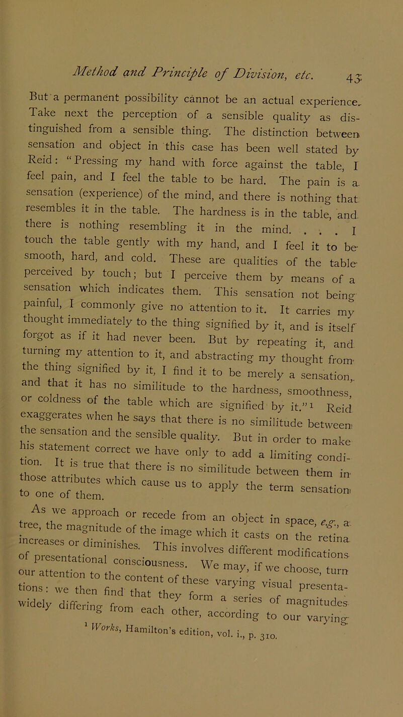 But a peimanent possibility cannot be an actual experience. Take next the perception of a sensible quality as dis- tinguished from a sensible thing. The distinction between sensation and object in this case has been well stated by Reid. Piessing my hand with force against the table, I feel pain, and I feel the table to be hard. The pain is a, sensation (experience) of the mind, and there is nothing that lesembles it in the table. The hardness is in the table, and there is nothing resembling it in the mind. . I touch the table gently with my hand, and I feel* it' to be- smooth, hard, and cold. These are qualities of the table- perceived by touch; but I perceive them by means of a sensation which indicates them. This sensation not being painful, I commonly give no attention to it. It carries my thought immediately to the thing signified by it, and is itself fotgot as if ,t had never been. But by repeating it and turning my attention to it, and abstracting my thought from- the thing signified by it, I find it to be merely a sensation, and that ,t has no similitude to the hardness, smoothness or coldness of the table which are signified by it.”- Reid exaggerates when he says that there is no similitude between e sensation and the sensible quality. But in order to make h.s statement correct we have only to add a limiting condi- i°n. t is true that there is no similitude between them in toTneof them’”11 “ l° 3Pply the «“»*». J*? aPP,'°aCh °r re“de from an object ™ space „ a ree, the magnitude of the image which it casts on the’retina diffr our attention to the content o ftes ‘Um 'ions: we then find that thev fT P''eSenta- widely differing from each oth ^ & °f magnitudes * CaCh °ther> according to our varying 1 Works, Hamilton’s edition, vol. i., p. 3IO,