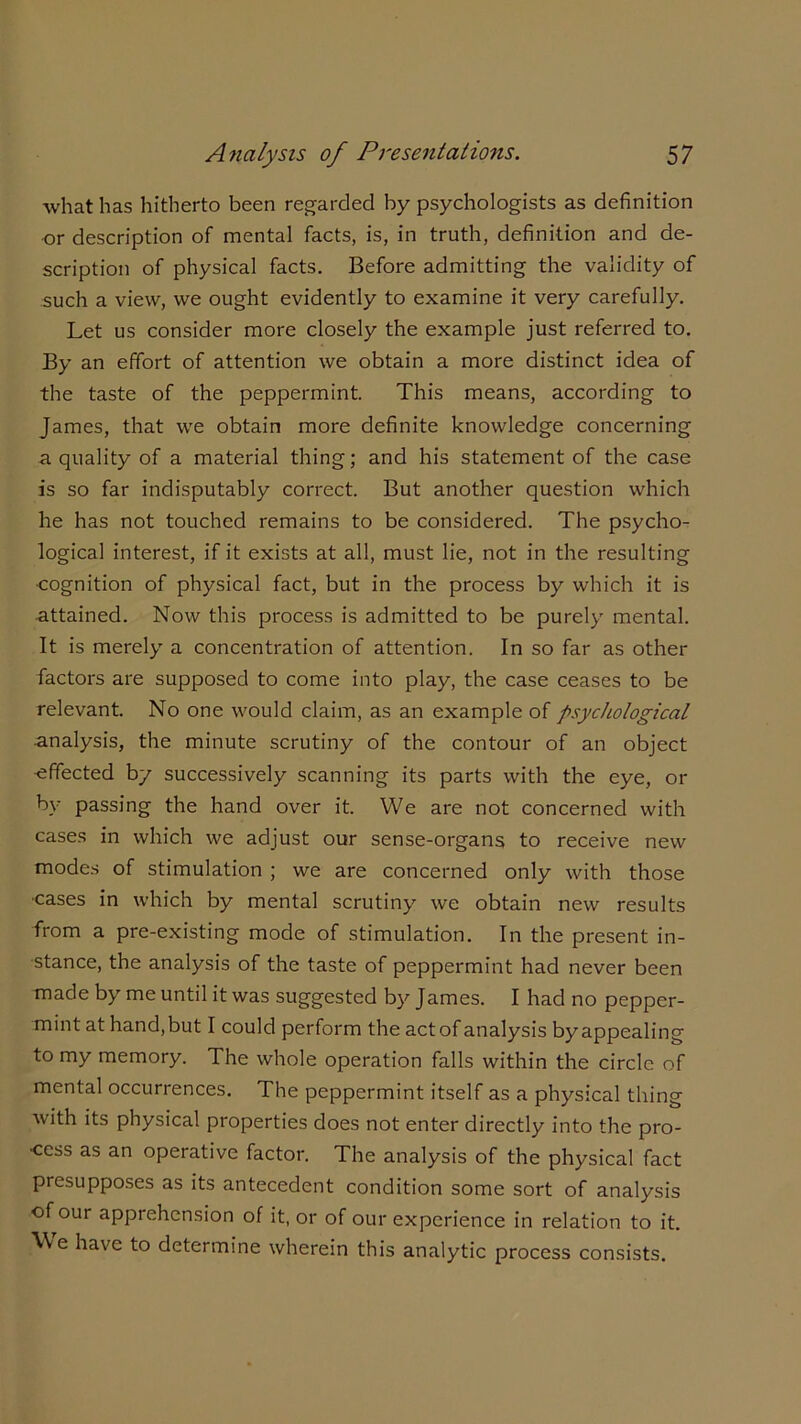 what has hitherto been regarded by psychologists as definition or description of mental facts, is, in truth, definition and de- scription of physical facts. Before admitting the validity of such a view, we ought evidently to examine it very carefully. Let us consider more closely the example just referred to. By an effort of attention we obtain a more distinct idea of the taste of the peppermint. This means, according to James, that we obtain more definite knowledge concerning a quality of a material thing; and his statement of the case is so far indisputably correct. But another question which he has not touched remains to be considered. The psycho- logical interest, if it exists at all, must lie, not in the resulting •cognition of physical fact, but in the process by which it is attained. Now this process is admitted to be purely mental. It is merely a concentration of attention. In so far as other factors are supposed to come into play, the case ceases to be relevant. No one would claim, as an example of psychological analysis, the minute scrutiny of the contour of an object ■effected by successively scanning its parts with the eye, or by passing the hand over it. We are not concerned with cases in which we adjust our sense-organs to receive new modes of stimulation ; we are concerned only with those cases in which by mental scrutiny we obtain new results from a pre-existing mode of stimulation. In the present in- stance, the analysis of the taste of peppermint had never been made by me until it was suggested by James. I had no pepper- mint at hand, but I could perform the act of analysis by appealing to my memory. The whole operation falls within the circle of mental occurrences. The peppermint itself as a physical thing with its physical properties does not enter directly into the pro- cess as an operative factor. The analysis of the physical fact presupposes as its antecedent condition some sort of analysis of our apprehension of it, or of our experience in relation to it. We have to determine wherein this analytic process consists.