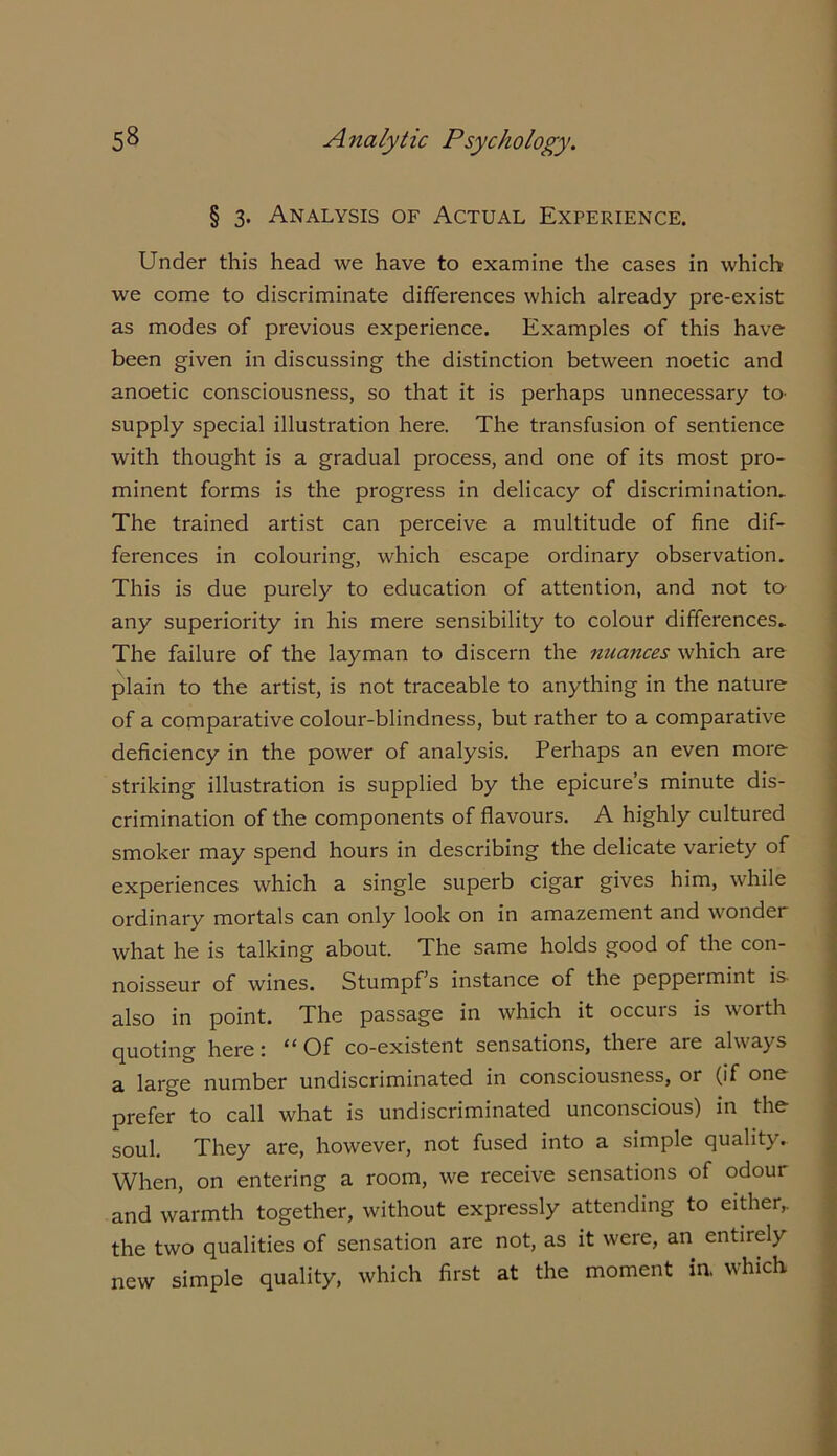 § 3. Analysis of Actual Experience. Under this head we have to examine the cases in which we come to discriminate differences which already pre-exist as modes of previous experience. Examples of this have been given in discussing the distinction between noetic and anoetic consciousness, so that it is perhaps unnecessary to- supply special illustration here. The transfusion of sentience with thought is a gradual process, and one of its most pro- minent forms is the progress in delicacy of discrimination- The trained artist can perceive a multitude of fine dif- ferences in colouring, which escape ordinary observation. This is due purely to education of attention, and not to any superiority in his mere sensibility to colour differences- The failure of the layman to discern the nuances which are plain to the artist, is not traceable to anything in the nature of a comparative colour-blindness, but rather to a comparative deficiency in the power of analysis. Perhaps an even more striking illustration is supplied by the epicure’s minute dis- crimination of the components of flavours. A highly cultured smoker may spend hours in describing the delicate variety of experiences which a single superb cigar gives him, while ordinary mortals can only look on in amazement and wonder what he is talking about. The same holds good of the con- noisseur of wines. Stumpf’s instance of the peppermint is also in point. The passage in which it occuis is worth quoting here: “Of co-existent sensations, there are always a large number undiscriminated in consciousness, or (if one prefer to call what is undiscriminated unconscious) in the soul. They are, however, not fused into a simple quality. When, on entering a room, we receive sensations of odour and warmth together, without expressly attending to either,, the two qualities of sensation are not, as it were, an entirely new simple quality, which first at the moment in. which