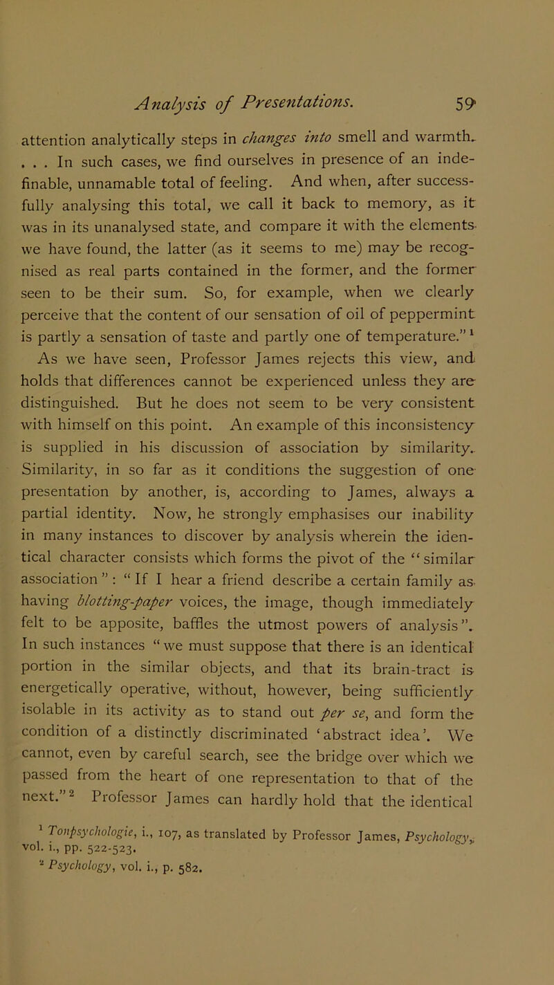 attention analytically steps in changes into smell and warmths . . . In such cases, we find ourselves in presence of an inde- finable, unnamable total of feeling. And when, after success- fully analysing this total, we call it back to memory, as it was in its unanalysed state, and compare it with the elements- we have found, the latter (as it seems to me) may be recog- nised as real parts contained in the former, and the former seen to be their sum. So, for example, when we clearly perceive that the content of our sensation of oil of peppermint is partly a sensation of taste and partly one of temperature.” 1 As we have seen, Professor James rejects this view, and holds that differences cannot be experienced unless they are distinguished. But he does not seem to be very consistent with himself on this point. An example of this inconsistency is supplied in his discussion of association by similarity. Similarity, in so far as it conditions the suggestion of one presentation by another, is, according to James, always a partial identity. Now, he strongly emphasises our inability in many instances to discover by analysis wherein the iden- tical character consists which forms the pivot of the “similar association ” : “If I hear a friend describe a certain family as- having blotting-paper voices, the image, though immediately felt to be apposite, baffles the utmost powers of analysis”. In such instances “we must suppose that there is an identical portion in the similar objects, and that its brain-tract is energetically operative, without, however, being sufficiently isolable in its activity as to stand out per se, and form the condition of a distinctly discriminated ‘abstract idea’. We cannot, even by careful search, see the bridge over which we passed from the heart of one representation to that of the next. 2 1 lofessor James can hardly hold that the identical Tonpsycliologie, i., 107, as translated by Professor James, Psychology„ vol. i., pp. 522-523. 2 Psychology, vol. i., p. 582.