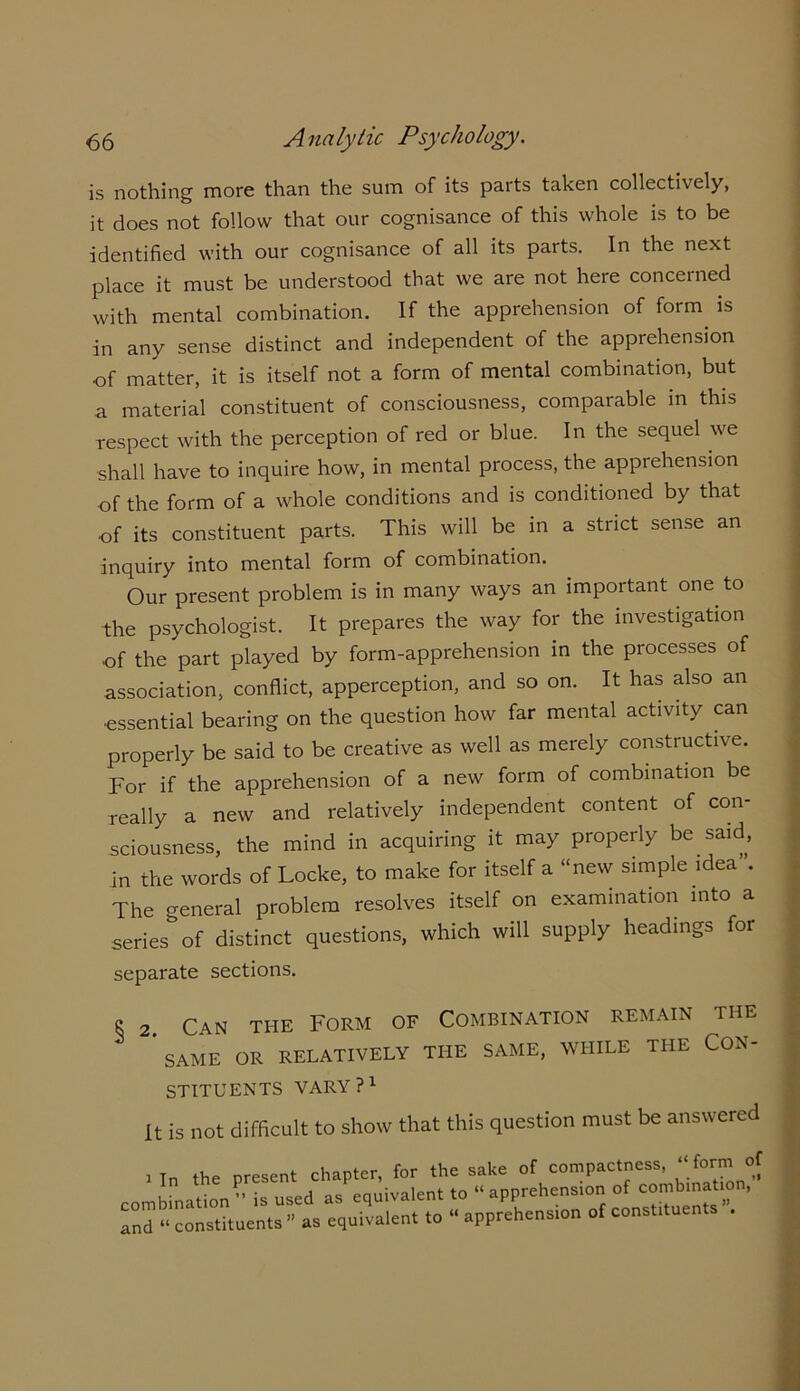 is nothing more than the sum of its parts taken collectively, it does not follow that our cognisance of this whole is to be identified with our cognisance of all its parts. In the next place it must be understood that we are not here concerned with mental combination. If the apprehension of form is in any sense distinct and independent of the apprehension of matter, it is itself not a form of mental combination, but a material constituent of consciousness, comparable in this respect with the perception of red or blue. In the sequel we shall have to inquire how, in mental process, the apprehension of the form of a whole conditions and is conditioned by that of its constituent parts. This will be in a strict sense an inquiry into mental form of combination. Our present problem is in many w'ays an important one. to the psychologist. It prepares the way for the investigation of the part played by form-apprehension in the processes of association, conflict, apperception, and so on. It has also an ■essential bearing on the question how far mental activity can properly be said to be creative as well as merely constructive. For if the apprehension of a new form of combination be really a new and relatively independent content of con- sciousness, the mind in acquiring it may properly be said, in the words of Locke, to make for itself a “new simple idea”. The general problem resolves itself on examination into a series of distinct questions, which will supply headings for separate sections. 8 2. Can the Form of Combination remain the  SAME OR RELATIVELY THE SAME, WHILE THE CON- STITUENTS VARY?1 It is not difficult to show that this question must be answered i In the present chapter, for the sake of compactness, “form of i ' tinn ” is used as equivalent to “ apprehension of combination, and “'constituents” as equivalent to “apprehension of constituents ,
