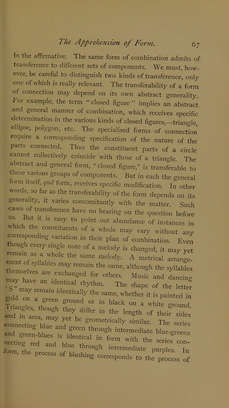 in the affirmative. The same form of combination admits of transference to different sets of components. We must, how- ever, be careful to distinguish two kinds of transference, only •one of which is really relevant. The transferability of a form of connection may depend on its own abstract generality. For example, the term “closed figure” implies an abstract and general manner of combination, which receives specific determination in the various kinds of closed figures,—triangle, ellipse, polygon, etc. The specialised forms of connection require a corresponding specification of the nature of the parts connected. Thus the constituent parts of a circle •cannot collectively coincide with those of a triangle The abstract and general form, “ closed figure,” is transferable to tnese various groups of components. But in each the general lorm itself, qud form, receives specific modification. In other words, so far as the transferability of the form depends on its ■generality, it varies concomitantly with the matter. Such ■cases of transference have no bearing on the question before T But ,t is easy to point out abundance of instances in which the constituents of a whole may vary without any corresponding variation in their plan of combination. Even though every single note of a melody is changed, it may yet remain as a Whole the same melody. A metrical arrano-e- ™ of syllables may remain the same, although the syllables ■ lemselves are exchanged for others. Music and danciW may have an identical rhythm. The shape of the letter S may remain identically the same, whether it is painted in Sold on a green ground or in black on a white ground Triangles, though they differ in the length of their sides area’may yet bc geometrically similar. The series andneC ue and ereen through intermediate blue-greens and green-blues is identical in form with the series r ■tecting red and blue through intermediate p ^ ™’ thC Pr°CeSS °f blushiS corresponds to the process of