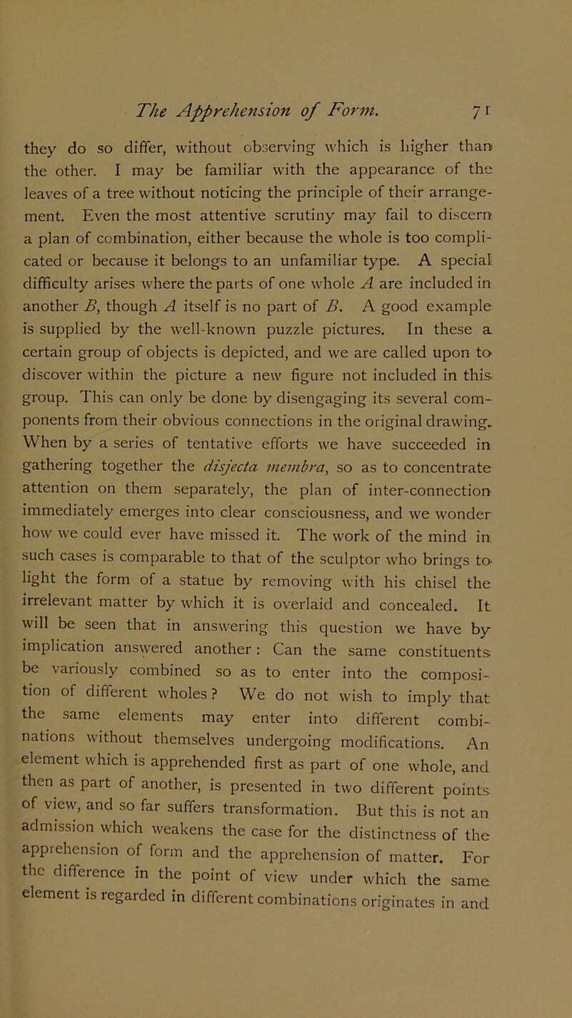 they do so differ, without observing which is higher than the other. I may be familiar with the appearance of the leaves of a tree without noticing the principle of their arrange- ment. Even the most attentive scrutiny may fail to discern a plan of combination, either because the whole is too compli- cated or because it belongs to an unfamiliar type. A special difficulty arises where the parts of one whole A are included in another B, though A itself is no part of B. A good example is supplied by the well-known puzzle pictures. In these a certain group of objects is depicted, and we are called upon to- discover within the picture a new figure not included in this, group. This can only be done by disengaging its several com- ponents from their obvious connections in the original drawing. When by a series of tentative efforts we have succeeded in gathering together the disjecta membra, so as to concentrate attention on them separately, the plan of inter-connection- immediately emerges into clear consciousness, and we wonder how we could ever have missed it. The work of the mind in such cases is comparable to that of the sculptor who brings to- light the form of a statue by removing with his chisel the irrelevant matter by which it is overlaid and concealed. It will be seen that in answering this question we have by implication answered another: Can the same constituents be variously combined so as to enter into the composi- tion of different wholes ? We do not wish to imply that the same elements may enter into different combi- nations without themselves undergoing modifications. An element which is apprehended first as part of one whole, and then as part of another, is presented in two different points of view, and so far suffers transformation. But this is not an admission which weakens the case for the distinctness of the appiehension of form and the apprehension of matter. For the difference in the point of view under which the same element is regarded in different combinations originates in and