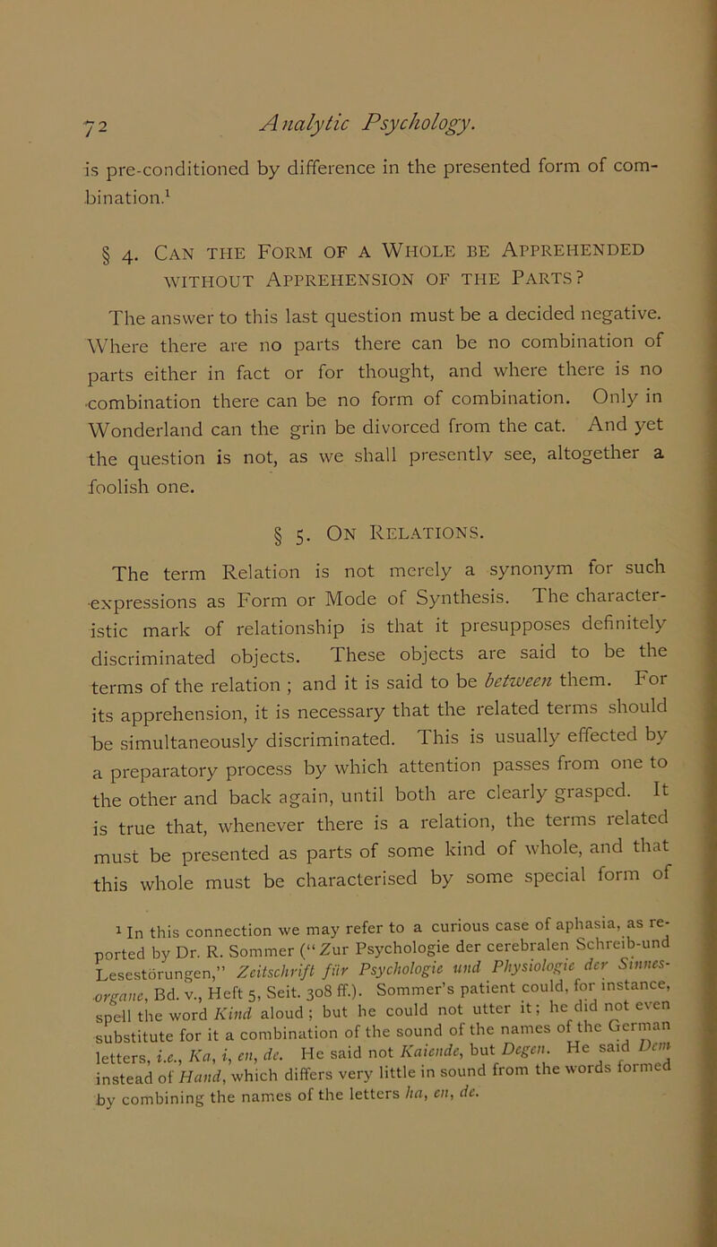 is pre-conditioned by difference in the presented form of com- bination.1 § 4. Can the Form of a Whole be Apprehended without Apprehension of the Parts? The answer to this last question must be a decided negative. Where there are no parts there can be no combination of parts either in fact or for thought, and where there is no ■combination there can be no form of combination. Only in Wonderland can the grin be divorced from the cat. And yet the question is not, as we shall presently see, altogether a foolish one. § 5. On Relations. The term Relation is not merely a synonym for such ■expressions as Form or Mode of Synthesis. The character- istic mark of relationship is that it presupposes definitely discriminated objects. These objects are said to be the terms of the relation ; and it is said to be between them. Tor its apprehension, it is necessary that the related teims should be simultaneously discriminated. This is usually effected by a preparatory process by which attention passes fiom one to the other and back again, until both are clearly grasped. It is true that, whenever there is a relation, the terms lelated must be presented as parts of some kind of whole, and that this whole must be characterised by some special form of 1 In this connection we may refer to a curious case of aphasia, as re- ported by Dr. R. Sommer (“Zur Psychologic der cerebralen Schreib-und Lesestorungen,” Zeitschrift fiir Psychologic und Physiologic dcr Stnnes- ■orgcinc, Bd. v., Heft 5, Seit. 308 ff.). Sommer’s patient could, for instance, spell the word Kind aloud; but he could not utter it; he did not even substitute for it a combination of the sound of the names of the German letters, i.c., Ka, *, «*, de. He said not Kaicnde, but Dcgcn He said Dm instead of Hand, which differs very little in sound from the words formed by combining the names of the letters ha, en, dc.