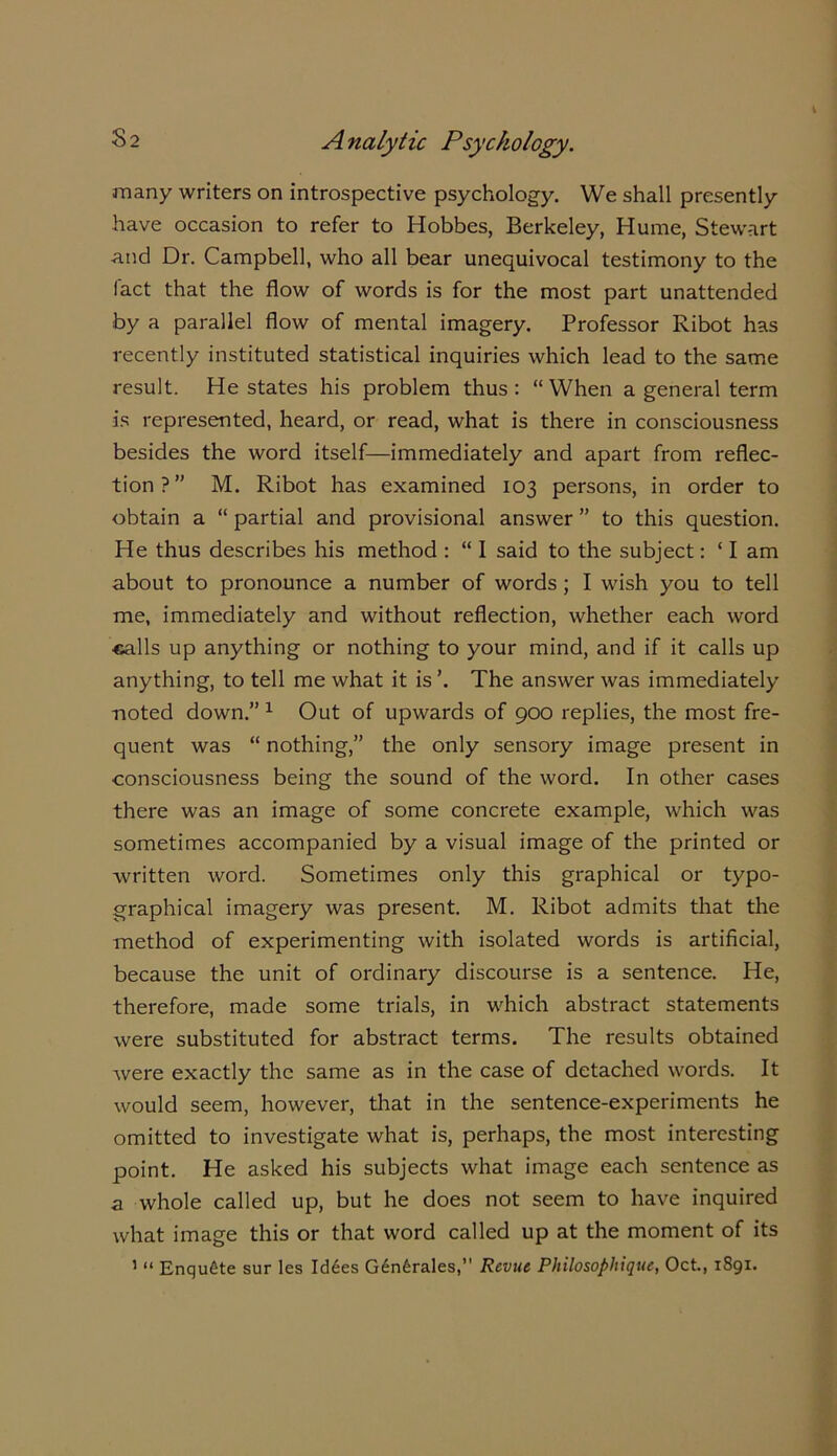 many writers on introspective psychology. We shall presently have occasion to refer to Hobbes, Berkeley, Hume, Stewart and Dr. Campbell, who all bear unequivocal testimony to the fact that the flow of words is for the most part unattended by a parallel flow of mental imagery. Professor Ribot has recently instituted statistical inquiries which lead to the same result. He states his problem thus: “When a general term is represented, heard, or read, what is there in consciousness besides the word itself—immediately and apart from reflec- tion?” M. Ribot has examined 103 persons, in order to obtain a “ partial and provisional answer ” to this question. He thus describes his method : “ I said to the subject: ‘ I am about to pronounce a number of words; I wish you to tell me, immediately and without reflection, whether each word calls up anything or nothing to your mind, and if it calls up anything, to tell me what it is’. The answer was immediately noted down.” 1 Out of upwards of 900 replies, the most fre- quent was “ nothing,” the only sensory image present in consciousness being the sound of the word. In other cases there was an image of some concrete example, which was sometimes accompanied by a visual image of the printed or written word. Sometimes only this graphical or typo- graphical imagery was present. M. Ribot admits that the method of experimenting with isolated words is artificial, because the unit of ordinary discourse is a sentence. He, therefore, made some trials, in which abstract statements were substituted for abstract terms. The results obtained were exactly the same as in the case of detached words. It would seem, however, that in the sentence-experiments he omitted to investigate what is, perhaps, the most interesting point. He asked his subjects what image each sentence as a whole called up, but he does not seem to have inquired what image this or that word called up at the moment of its 1 “ Enqu£te sur les Id6es G6n6rales,” Remit Philosophique, Oct., 1891.