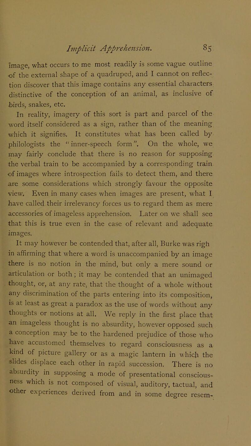 image, what occurs to me most readily is some vague outline of the external shape of a quadruped, and I cannot on reflec- tion discover that this image contains any essential characters distinctive of the conception of an animal, as inclusive of .birds, snakes, etc. In reality, imagery of this sort is part and parcel of the word itself considered as a sign, rather than of the meaning which it signifies. It constitutes what has been called by philologists the “inner-speech form”. On the whole, we may fairly conclude that there is no reason for supposing the verbal train to be accompanied by a corresponding train of images where introspection fails to detect them, and there are some considerations which strongly favour the opposite view. Even in many cases when images are present, what I have called their irrelevancy forces us to regard them as mere accessories of imageless apprehension. Later on we shall see that this is true even in the case of relevant and adequate images. It may however be contended that, after all, Burke was righ in affirming that where a word is unaccompanied by an image there is no notion in the mind, but only a mere sound or articulation or both ; it may be contended that an unimaged thought, or, at any rate, that the thought of a whole without any discrimination of the parts entering into its composition, is at least as great a paradox as the use of words without any thoughts or notions at all. We reply in the first place that an imageless thought is no absurdity, however opposed such a conception may be to the hardened prejudice of those who have accustomed themselves to regard consciousness as a kind of picture gallery or as a magic lantern in which the slides displace each other in rapid succession. There is no absurdity in supposing a mode of presentational conscious- ness which is not composed of visual, auditory, tactual, and other experiences derived from and in some degree resem-