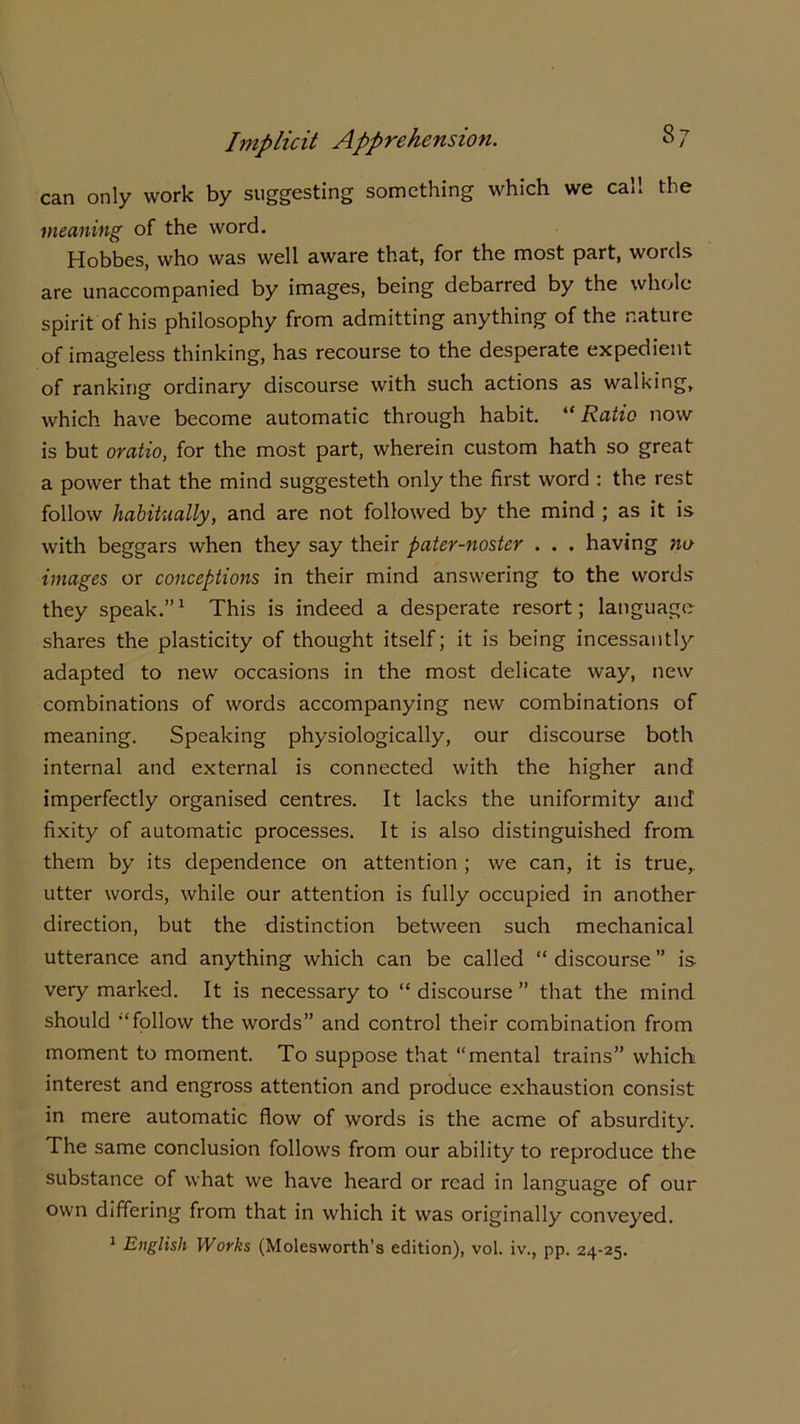 can only work by suggesting something which we call the meaning of the word. Hobbes, who was well aware that, for the most part, words are unaccompanied by images, being debarred by the whole spirit of his philosophy from admitting anything of the nature of imageless thinking, has recourse to the desperate expedient of ranking ordinary discourse with such actions as walking, which have become automatic through habit. “ Ratio now is but oratio, for the most part, wherein custom hath so great a power that the mind suggesteth only the first word : the rest follow habitually, and are not followed by the mind ; as it is with beggars when they say their pater-noster . . . having no images or conceptions in their mind answering to the words they speak.”1 This is indeed a desperate resort; language shares the plasticity of thought itself; it is being incessantly adapted to new occasions in the most delicate way, new combinations of words accompanying new combinations of meaning. Speaking physiologically, our discourse both internal and external is connected with the higher and imperfectly organised centres. It lacks the uniformity and fixity of automatic processes. It is also distinguished from them by its dependence on attention ; we can, it is true,, utter words, while our attention is fully occupied in another direction, but the distinction between such mechanical utterance and anything which can be called “ discourse ” is very marked. It is necessary to “ discourse ” that the mind should “follow the words” and control their combination from moment to moment. To suppose that “mental trains” which interest and engross attention and produce exhaustion consist in mere automatic flow of words is the acme of absurdity. The same conclusion follows from our ability to reproduce the substance of what we have heard or read in language of our own differing from that in which it was originally conveyed. 1 English Works (Molesworth’s edition), vol. iv., pp. 24-25.