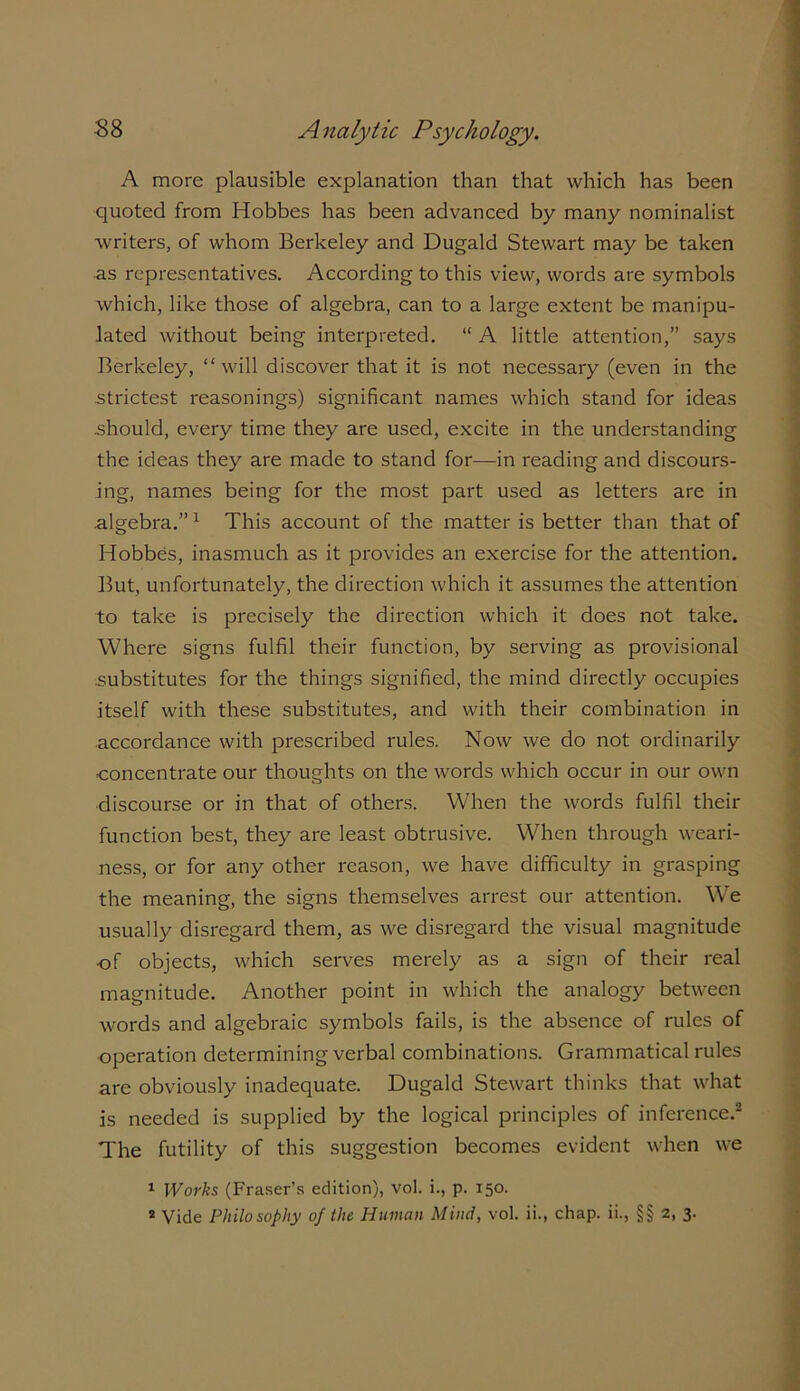 A more plausible explanation than that which has been quoted from Hobbes has been advanced by many nominalist writers, of whom Berkeley and Dugald Stewart may be taken as representatives. According to this view, words are symbols which, like those of algebra, can to a large extent be manipu- lated without being interpreted. “ A little attention,” says Berkeley, “will discover that it is not necessary (even in the strictest reasonings) significant names which stand for ideas .should, every time they are used, excite in the understanding the ideas they are made to stand for—in reading and discours- ing, names being for the most part used as letters are in algebra.” 1 This account of the matter is better than that of Hobbes, inasmuch as it provides an exercise for the attention. But, unfortunately, the direction which it assumes the attention to take is precisely the direction which it does not take. Where signs fulfil their function, by serving as provisional .substitutes for the things signified, the mind directly occupies itself with these substitutes, and with their combination in accordance with prescribed rules. Now we do not ordinarily concentrate our thoughts on the words which occur in our own discourse or in that of others. When the words fulfil their function best, they are least obtrusive. When through weari- ness, or for any other reason, we have difficulty in grasping the meaning, the signs themselves arrest our attention. WTe usually disregard them, as we disregard the visual magnitude of objects, which serves merely as a sign of their real magnitude. Another point in which the analogy between words and algebraic symbols fails, is the absence of rules of operation determining verbal combinations. Grammatical rules are obviously inadequate. Dugald Stewart thinks that what is needed is supplied by the logical principles of inference.2 The futility of this suggestion becomes evident when we 1 Works (Fraser’s edition), vol. i., p. 150.