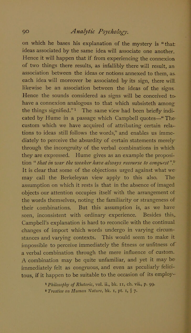 on which he bases his explanation of the mystery is “that ideas associated by the same idea will associate one another. Hence it will happen that if from experiencing the connexion of two things there results, as infallibly there will result, an association between the ideas or notions annexed to them, as. each idea will moreover be associated by its sign, there will likewise be an association between the ideas of the signs. Hence the sounds considered as signs will be conceived to^ have a connexion analogous to that which subsisteth among the things signified.”1 The same view had been briefly indi- cated by Hume in a passage which Campbell quotes—“The- custom which we have acquired of attributing certain rela- tions to ideas still follows the words,” and enables us imme- diately to perceive the absurdity of certain statements merely through the incongruity of the verbal combinations in which they are expressed. Hume gives as an example the proposi- tion “ that in zvar the weaker have always recourse to conquest? It is clear that some of the objections urged against what we may call the Berkeleyan view apply to this also. The assumption on which it rests is that in the absence of imaged objects our attention occupies itself with the arrangement of the words themselves, noting the familiarity or strangeness of their combinations. But this assumption is, as we have seen, inconsistent with ordinary experience. Besides this,. Campbell’s explanation is hard to reconcile with the continual changes of import which words undergo in varying circum- stances and varying contexts. This would seem to make it impossible to perceive immediately the fitness or unfitness of a verbal combination through the mere influence of custom. A combination may be quite unfamiliar, and yet it may be immediately felt as congruous, and even as peculiarly felici- tous, if it happen to be suitable to the occasion of its employ- 1 Philosophy of Rhetoric, vol. ii., bk. n, ch. vii., p. 99. 4 Treatise on Human Nature, bk. 1, pt. r, § 7.