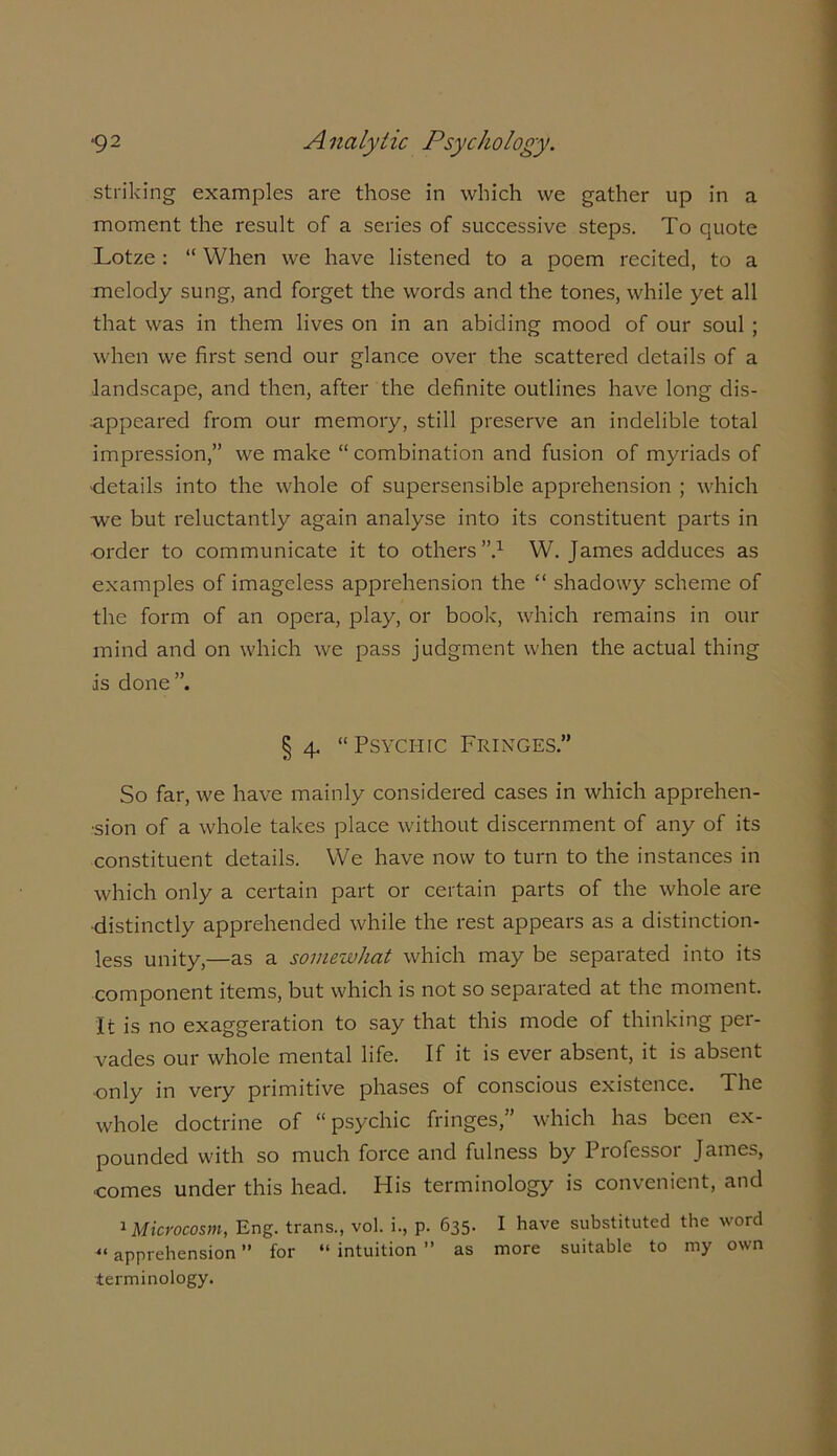 striking examples are those in which we gather up in a moment the result of a series of successive steps. To quote Lotze : “ When we have listened to a poem recited, to a melody sung, and forget the words and the tones, while yet all that was in them lives on in an abiding mood of our soul ; when we first send our glance over the scattered details of a •landscape, and then, after the definite outlines have long dis- appeared from our memory, still preserve an indelible total impression,” we make “ combination and fusion of myriads of details into the whole of supersensible apprehension ; which we but reluctantly again analyse into its constituent parts in •order to communicate it to others”.1 W. James adduces as examples of imageless apprehension the “ shadowy scheme of the form of an opera, play, or book, which remains in our mind and on which we pass judgment when the actual thing is done”. § 4. “Psychic Fringes” So far, we have mainly considered cases in which apprehen- sion of a whole takes place without discernment of any of its constituent details. We have now to turn to the instances in which only a certain part or certain parts of the whole are ■distinctly apprehended while the rest appears as a distinction- less unity,—as a somewhat which may be separated into its component items, but which is not so separated at the moment. It is no exaggeration to say that this mode of thinking per- vades our whole mental life. If it is ever absent, it is absent only in very primitive phases of conscious existence. The whole doctrine of “psychic fringes,” which has been ex- pounded with so much force and fulness by Professor James, ■comes under this head. His terminology is convenient, and 1 Microcosm, Eng. trans., vol. i., p. 635. I have substituted the word «apprehension ” for “ intuition ” as more suitable to my own terminology.