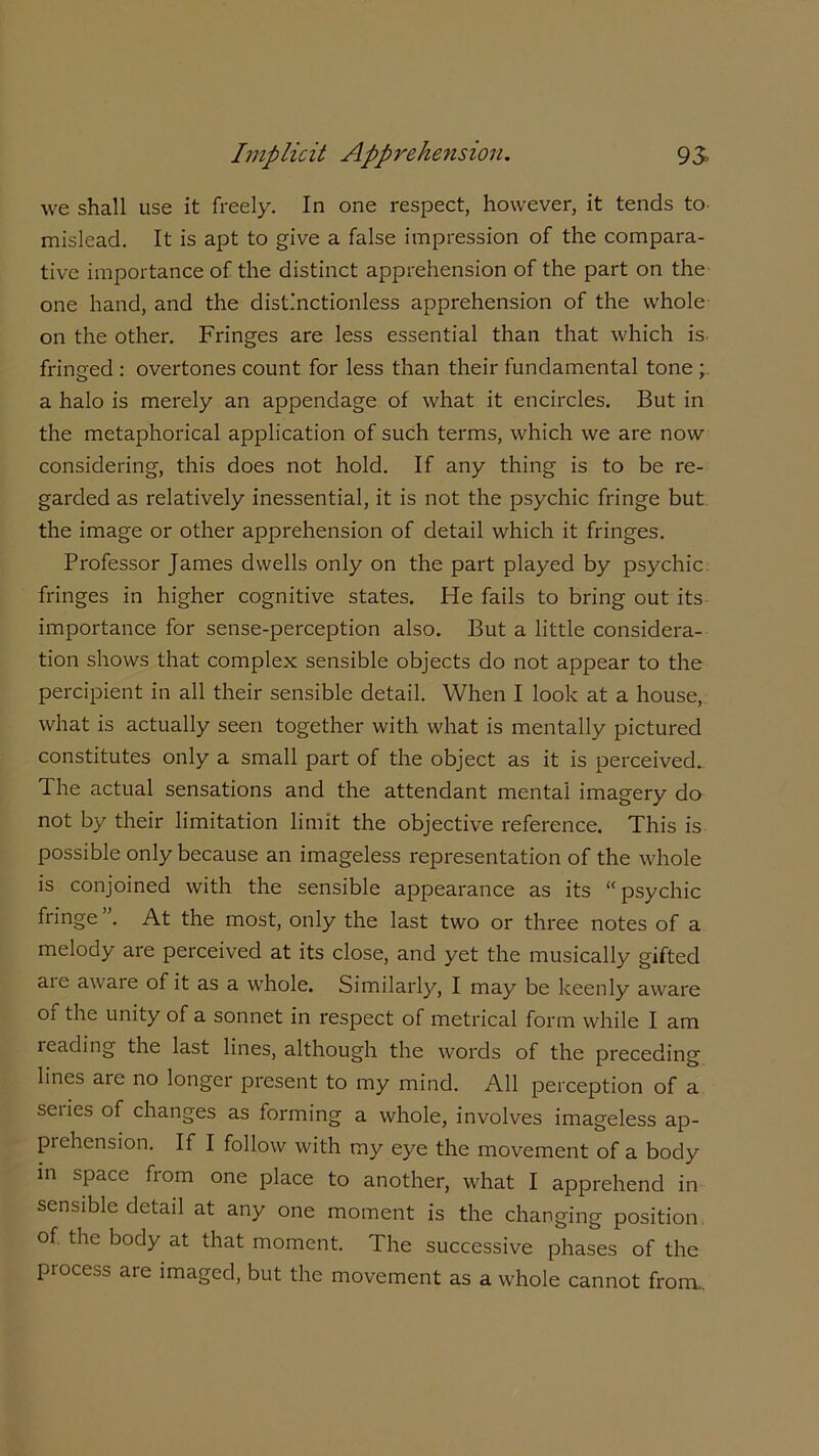 we shall use it freely. In one respect, however, it tends to mislead. It is apt to give a false impression of the compara- tive importance of the distinct apprehension of the part on the one hand, and the distinctionless apprehension of the whole on the other. Fringes are less essential than that which is fringed : overtones count for less than their fundamental tone ; a halo is merely an appendage of what it encircles. But in the metaphorical application of such terms, which we are now considering, this does not hold. If any thing is to be re- garded as relatively inessential, it is not the psychic fringe but the image or other apprehension of detail which it fringes. Professor James dwells only on the part played by psychic fringes in higher cognitive states. He fails to bring out its importance for sense-perception also. But a little considera- tion shows that complex sensible objects do not appear to the percipient in all their sensible detail. When I look at a house, what is actually seen together with what is mentally pictured constitutes only a small part of the object as it is perceived. The actual sensations and the attendant mental imagery do not by their limitation limit the objective reference. This is possible only because an imageless representation of the whole is conjoined with the sensible appearance as its “psychic fringe ”. At the most, only the last two or three notes of a melody are perceived at its close, and yet the musically gifted are aware of it as a whole. Similarly, I may be keenly aware of the unity of a sonnet in respect of metrical form while I am leading the last lines, although the words of the preceding lines are no longer present to my mind. All perception of a sciies of changes as forming a whole, involves imageless ap- prehension. If I follow with my eye the movement of a body in space from one place to another, what I apprehend in sensible detad at any one moment is the changing position °f body at that moment. The successive phases of the process are imaged, but the movement as a whole cannot from..