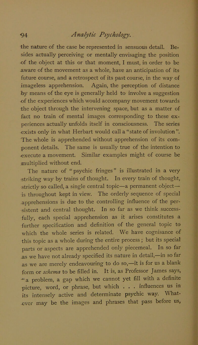 the nature of the case be represented in sensuous detail. Be- sides actually perceiving or mentally envisaging the position of the object at this or that moment, I must, in order to be aware of the movement as a whole, have an anticipation of its future course, and a retrospect of its past course, in the way of imageless apprehension. Again, the perception of distance by means of the eye is generally held to involve a suggestion of the experiences which would accompany movement towards the object through the intervening space, but as a matter of fact no train of mental images corresponding to these ex- periences actually unfolds itself in consciousness. The series exists only in what Herbart would call a “state of involution”. The whole is apprehended without apprehension of its com- ponent details. The same is usually true of the intention to •execute a movement. Similar examples might of course be multiplied without end. The nature of “psychic fringes” is illustrated in a very -striking way by trains of thought. In every train of thought, strictly so called, a single central topic—a permanent object— is throughout kept in view. The orderly sequence of special apprehensions is due to the controlling influence of the per- sistent and central thought. In so far as we think success- fully, each special apprehension as it arises constitutes a further specification and definition of the general topic to which the whole series is related. We have cognisance of this topic as a whole during the entire process; but its special parts or aspects are apprehended only piecemeal. In so far .as we have not already specified its nature in detail,—in so far as we are merely endeavouring to do so,—it is for us a blank form or schema to be filled in. It is, as Professor James says, “‘a problem, a gap which we cannot yet fill with a definite picture, word, or phrase, but which . . . influences us in its intensely active and determinate psychic way. What- .cvcr may be the images and phrases that pass before us,