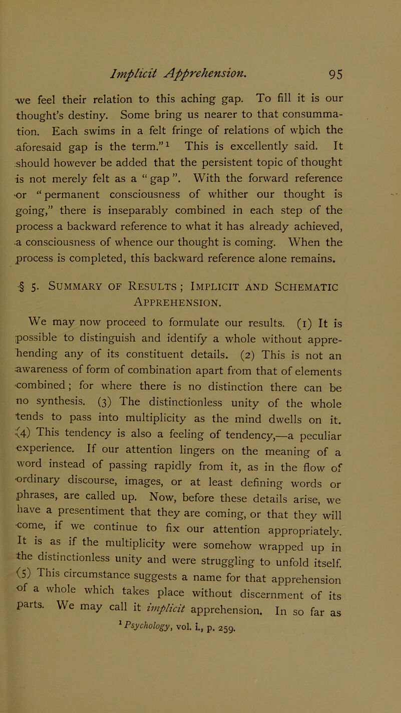 -we feel their relation to this aching gap. To fill it is our thought’s destiny. Some bring us nearer to that consumma- tion. Each swims in a felt fringe of relations of which the •aforesaid gap is the term.”1 This is excellently said. It should however be added that the persistent topic of thought is not merely felt as a “ gap With the forward reference •or “ permanent consciousness of whither our thought is going,” there is inseparably combined in each step of the process a backward reference to what it has already achieved, ■a consciousness of whence our thought is coming. When the process is completed, this backward reference alone remains. § 5. Summary of Results ; Implicit and Schematic Apprehension. We may now proceed to formulate our results. (1) It is possible to distinguish and identify a whole without appre- hending any of its constituent details. (2) This is not an •awareness of form of combination apart from that of elements ■combined; for where there is no distinction there can be no synthesis. (3) The distinctionless unity of the whole tends to pass into multiplicity as the mind dwells on it. \4) This tendency is also a feeling of tendency,—a peculiar experience. If our attention lingers on the meaning of a word instead of passing rapidly from it, as in the flow of •ordinary discourse, images, or at least defining words or phrases, are called up. Now, before these details arise, we have a presentiment that they are coming, or that they will ■come, if we continue to fix our attention appropriately. It is as if the multiplicity were somehow wrapped up in the distinctionless unity and were struggling to unfold itself. (5) This circumstance suggests a name for that apprehension of a whole which takes place without discernment of its parts. We may call it implicit apprehension. In so far as 1 Psychology, vol. i., p. 259.