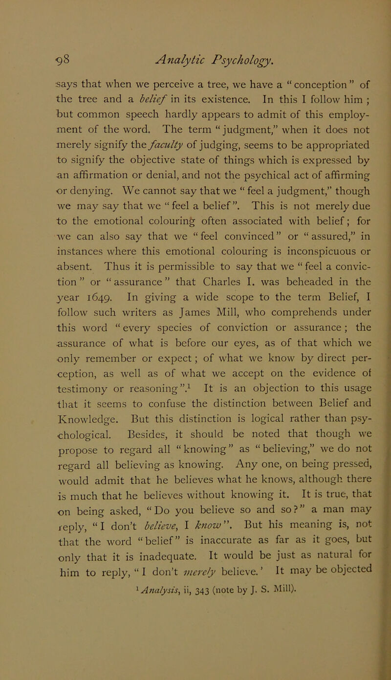 ■says that when we perceive a tree, we have a “ conception ” of the tree and a belief in its existence. In this I follow him ; but common speech hardly appears to admit of this employ- ment of the word. The term “judgment,” when it does not merely signify the faculty of judging, seems to be appropriated to signify the objective state of things which is expressed by an affirmation or denial, and not the psychical act of affirming or denying. We cannot say that we “ feel a judgment,” though we may say that we “ feel a belief”. This is not merely due to the emotional colouring often associated with belief; for we can also say that we “ feel convinced ” or “ assured,” in instances where this emotional colouring is inconspicuous or absent. Thus it is permissible to say that we “ feel a convic- tion ” or “assurance” that Charles I. was beheaded in the year 1649. In giving a wide scope to the term Belief, I follow such writers as James Mill, who comprehends under this word “ every species of conviction or assurance; the assurance of what is before our eyes, as of that which we only remember or expect; of what we know by direct per- ception, as well as of what we accept on the evidence ol testimony or reasoning”.1 It is an objection to this usage that it seems to confuse the distinction between Belief and Knowledge. But this distinction is logical rather than psy- chological. Besides, it should be noted that though we propose to regard all “ knowing ” as “ believing,” we do not regard all believing as knowing. Any one, on being pressed, would admit that he believes what he knows, although there is much that he believes without knowing it. It is true, that on being asked, “ Do you believe so and so ? ” a man may reply, “I don’t believe, I know”. But his meaning is, not that the word “belief” is inaccurate as far as it goes, but only that it is inadequate. It would be just as natural for him to reply, “ I don’t merely believe. ’ It may be objected 1 Analysis, ii, 343 (note by J. S. Mill).