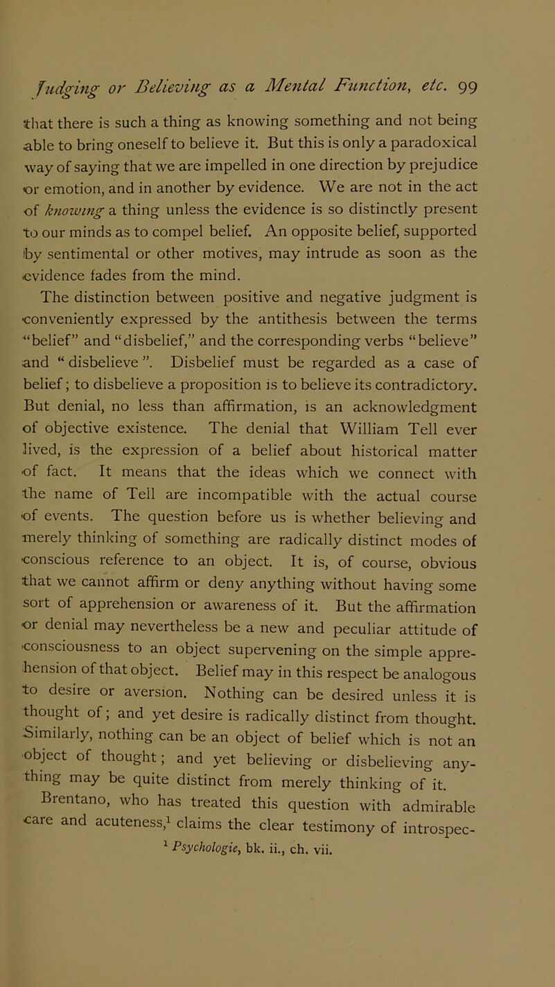 that there is such a thing as knowing something and not being •able to bring oneself to believe it. But this is only a paradoxical way of saying that we are impelled in one direction by prejudice <or emotion, and in another by evidence. We are not in the act of knowing a thing unless the evidence is so distinctly present to our minds as to compel belief. An opposite belief, supported by sentimental or other motives, may intrude as soon as the evidence fades from the mind. The distinction between positive and negative judgment is ■conveniently expressed by the antithesis between the terms ■“belief” and “disbelief,” and the corresponding verbs “believe” and “ disbelieve ”. Disbelief must be regarded as a case of belief; to disbelieve a proposition is to believe its contradictory. But denial, no less than affirmation, is an acknowledgment of objective existence. The denial that William Tell ever lived, is the expression of a belief about historical matter •of fact. It means that the ideas which we connect with the name of Tell are incompatible with the actual course •of events. The question before us is whether believing and merely thinking of something are radically distinct modes of •conscious reference to an object. It is, of course, obvious that we cannot affirm or deny anything without having some soit of appiehension or awareness of it. But the affirmation or denial may nevertheless be a new and peculiar attitude of ■consciousness to an object supervening on the simple appre- hension of that object. Belief may in this respect be analogous to de^iie or aversion. Nothing can be desired unless it is thought of; and yet desire is radically distinct from thought. •Similarly, nothing can be an object of belief which is not an ■object of thought; and yet believing or disbelieving any- thing may be quite distinct from merely thinking of it. Brentano, who has treated this question with admirable care and acuteness,1 claims the clear testimony of introspec- 1 Psychologic, bk. ii., ch. vii.