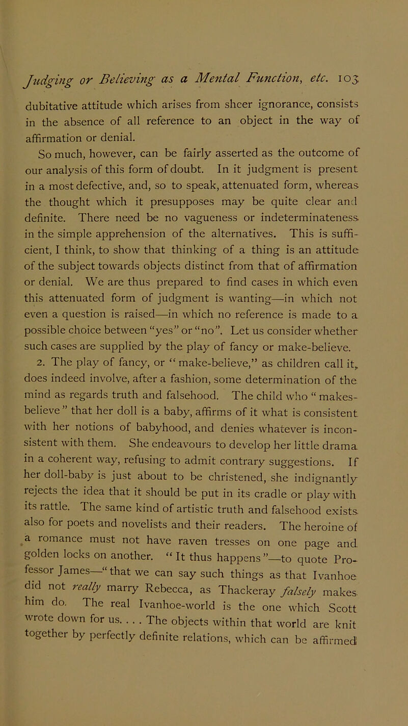 dubitative attitude which arises from sheer ignorance, consists in the absence of all reference to an object in the way of affirmation or denial. So much, however, can be fairly asserted as the outcome of our analysis of this form of doubt. In it judgment is present in a most defective, and, so to speak, attenuated form, whereas the thought which it presupposes may be quite clear and definite. There need be no vagueness or indeterminateness, in the simple apprehension of the alternatives. This is suffi- cient, I think, to show that thinking of a thing is an attitude of the subject towards objects distinct from that of affirmation or denial. We are thus prepared to find cases in which even this attenuated form of judgment is wanting—in which not even a question is raised—in which no reference is made to a possible choice between “yes” or “no”. Let us consider whether such cases are supplied by the play of fancy or make-believe. 2. The play of fancy, or “ make-believe,” as children call it, does indeed involve, after a fashion, some determination of the mind as regards truth and falsehood. The child who “ makes- believe” that her doll is a baby, affirms of it what is consistent with her notions of babyhood, and denies whatever is incon- sistent with them. She endeavours to develop her little drama in a coherent way, refusing to admit contrary suggestions. If her doll-baby is just about to be christened, she indignantly rejects the idea that it should be put in its cradle or play with its rattle. The same kind of artistic truth and falsehood exists, also for poets and novelists and their readers. The heroine of a romance must not have raven tresses on one page and. golden locks on another. “ It thus happens ”—to quote Pro- fessor James—“ that we can say such things as that Ivanhoe did not realty marry Rebecca, as Thackeray falsely makes, him do. The real Ivanhoe-world is the one which Scott wrote down for us The objects within that world are knit together by perfectly definite relations, which can be affirmed