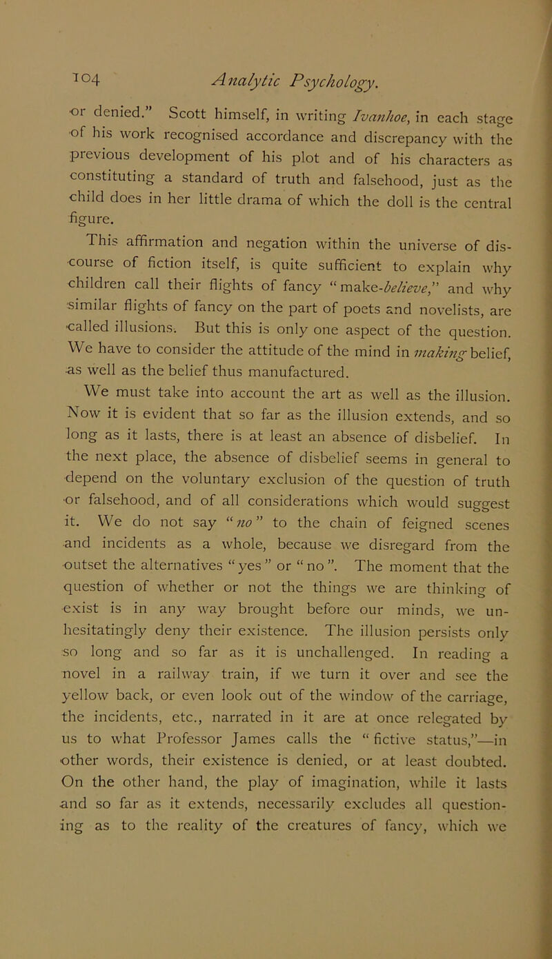 •or denied.” Scott himself, in writing Ivanhoe, in each stage •of his work recognised accordance and discrepancy with the previous development of his plot and of his characters as constituting a standard of truth and falsehood, just as the child does in her little drama of which the doll is the central figure. This affirmation and negation within the universe of dis- course of fiction itself, is quite sufficient to explain why children call their flights of fancy “ make-believe,” and why •similar flights of fancy on the part of poets and novelists, are •called illusions. But this is only one aspect of the question. We have to consider the attitude of the mind in making belief, as well as the belief thus manufactured. We must take into account the art as well as the illusion. Now it is evident that so far as the illusion extends, and so long as it lasts, there is at least an absence of disbelief. In the next place, the absence of disbelief seems in general to depend on the voluntary exclusion of the question of truth •or falsehood, and of all considerations which would suggest it. We do not say “ no ” to the chain of feigned scenes •and incidents as a whole, because we disregard from the outset the alternatives “yes” or “no”. The moment that the question of whether or not the things we are thinking of exist is in any way brought before our minds, we un- hesitatingly deny their existence. The illusion persists only so long and so far as it is unchallenged. In reading a novel in a railway train, if we turn it over and see the yellow back, or even look out of the window of the carriage, the incidents, etc., narrated in it are at once relegated by us to what Professor James calls the “ Active status,”—in ■other words, their existence is denied, or at least doubted. On the other hand, the play of imagination, while it lasts and so far as it extends, necessarily excludes all question- ing as to the reality of the creatures of fancy, which we