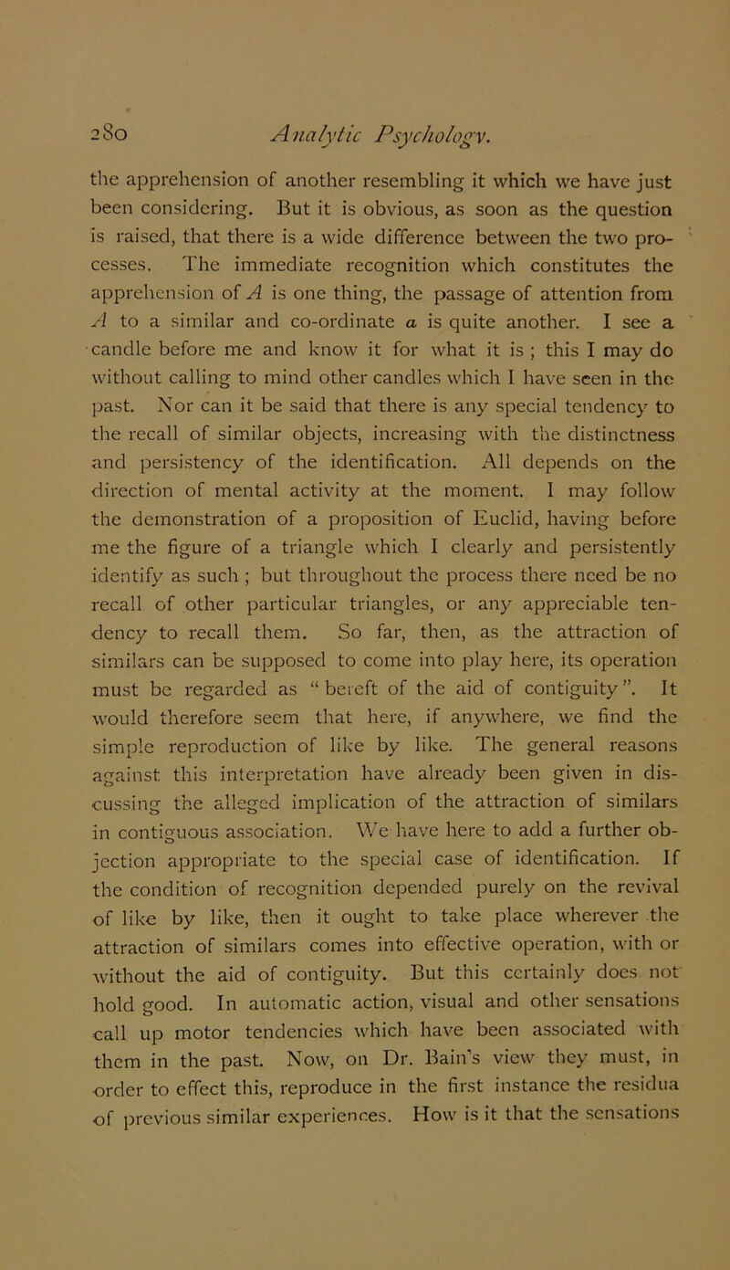 the apprehension of another resembling it which we have just been considering. But it is obvious, as soon as the question is raised, that there is a wide difference between the two pro- cesses. The immediate recognition which constitutes the apprehension of A is one thing, the passage of attention from A to a similar and co-ordinate a is quite another. I see a candle before me and know it for what it is ; this I may do without calling to mind other candles which I have seen in the past. Nor can it be said that there is any special tendency to the recall of similar objects, increasing with the distinctness and persistency of the identification. All depends on the direction of mental activity at the moment. 1 may follow the demonstration of a proposition of Euclid, having before me the figure of a triangle which I clearly and persistently identify as such ; but throughout the process there need be no recall of other particular triangles, or any appreciable ten- dency to recall them. So far, then, as the attraction of similars can be supposed to come into play here, its operation must be regarded as “bereft of the aid of contiguity”. It would therefore seem that here, if anywhere, we find the simple reproduction of like by like. The general reasons against this interpretation have already been given in dis- cussing the alleged implication of the attraction of similars in contiguous association. We have here to add a further ob- jection appropriate to the special case of identification. If the condition of recognition depended purely on the revival of like by like, then it ought to take place wherever the attraction of similars comes into effective operation, with or without the aid of contiguity. But this certainly does not hold good. In automatic action, visual and other sensations call up motor tendencies which have been associated with them in the past. Now, on Dr. Bain’s view they must, in •order to effect this, reproduce in the first instance the residua of previous similar experiences. How is it that the sensations