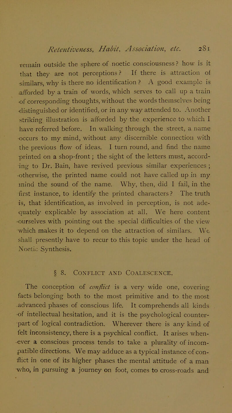 remain outside the sphere of noetic consciousness ? how is it that they are not perceptions ? If there is attraction of •similars, why is there no identification ? A good example is afforded by a train of words, which serves to call up a train •of corresponding thoughts, without the words themselves being •distinguished or identified, or in any way attended to. Another striking illustration is afforded by the experience to which I have referred before. In walking through the street, a name •occurs to my mind, without any discernible connection with the previous flow of ideas. I turn round, and find the name printed on a shop-front; the sight of the letters must, accord- ing to Dr. Bain, have revived previous similar experiences ; • otherwise, the printed name could not have called up in my mind the sound of the name. Why, then, did I fail, in the first instance, to identify the printed characters? The truth is, that identification, as involved in perception, is not ade- quately explicable by association at all. We here content ■ourselves with pointing out the special difficulties of the view -which makes it to depend on the attraction of similars. We shall presently have to recur to this topic under the head of Noetic Synthesis. § 8. Conflict and Coalescence. The conception of conflict is a very wide one, covering facts belonging both to the most primitive and to the most advanced phases of conscious life. It comprehends all kinds of intellectual hesitation, and it is the psychological counter- part of logical contradiction. Wherever there is any kind of felt inconsistency, there is a psychical conflict. It arises when- ever a conscious process tends to take a plurality of incom- patible directions. We may adduce as a typical instance of con- flict in one of its higher phases the mental attitude of a man -who, in pursuing a journey on foot, comes to cross-roads and