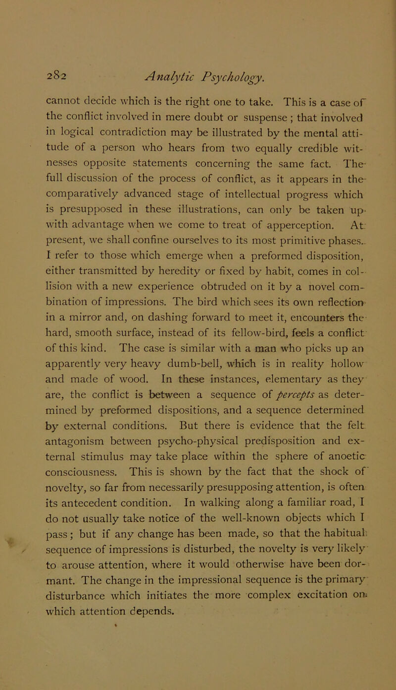 cannot decide which is the right one to take. This is a case of the conflict involved in mere doubt or suspense ; that involved in logical contradiction may be illustrated by the mental atti- tude of a person who hears from two equally credible wit- nesses opposite statements concerning the same fact. The- full discussion of the process of conflict, as it appears in the- comparatively advanced stage of intellectual progress which is presupposed in these illustrations, can only be taken up- with advantage when we come to treat of apperception. At present, we shall confine ourselves to its most primitive phases.. I refer to those which emerge when a preformed disposition, either transmitted by heredity or fixed by habit, comes in col- lision with a new experience obtruded on it by a novel com- bination of impressions. The bird which sees its own reflection in a mirror and, on dashing forward to meet it, encounters the hard, smooth surface, instead of its fellow-bird, feels a conflict of this kind. The case is similar with a man who picks up an apparently very heavy dumb-bell, which is in reality hollow and made of wood. In these instances, elementary as they are, the conflict is between a sequence of percepts as deter- mined by preformed dispositions, and a sequence determined by external conditions. But there is evidence that the felt antagonism between psycho-physical predisposition and ex- ternal stimulus may take place within the sphere of anoetic consciousness. This is shown by the fact that the shock of novelty, so far from necessarily presupposing attention, is often its antecedent condition. In walking along a familiar road, I do not usually take notice of the well-known objects which I pass; but if any change has been made, so that the habitual; sequence of impressions is disturbed, the novelty is very likely to arouse attention, where it would otherwise have been dor- mant. The change in the impressional sequence is the primary disturbance which initiates the more complex excitation on; which attention depends.