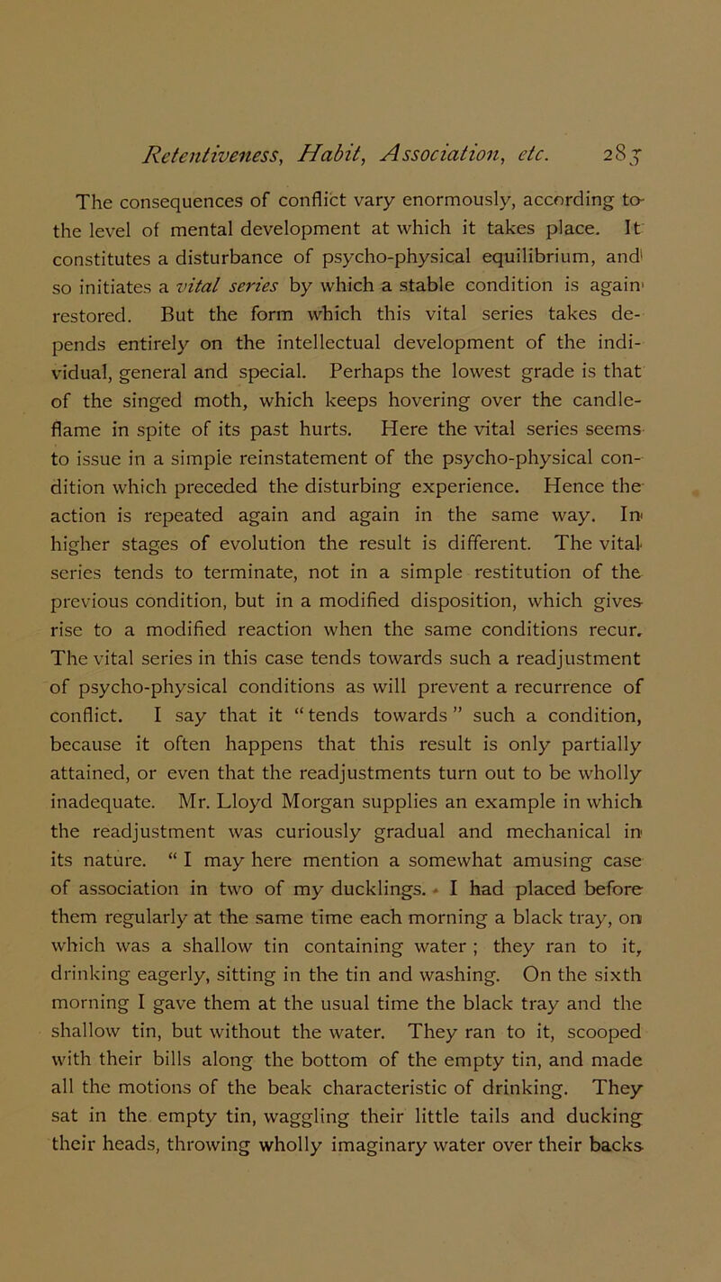 The consequences of conflict vary enormously, according to- the level of mental development at which it takes place. It constitutes a disturbance of psycho-physical equilibrium, and1 so initiates a vital series by which a stable condition is again1 restored. But the form which this vital series takes de- pends entirely on the intellectual development of the indi- vidual, general and special. Perhaps the lowest grade is that of the singed moth, which keeps hovering over the candle- flame in spite of its past hurts. Here the vital series seems to issue in a simple reinstatement of the psycho-physical con- dition which preceded the disturbing experience. Hence the action is repeated again and again in the same way. In higher stages of evolution the result is different. The vital series tends to terminate, not in a simple restitution of the previous condition, but in a modified disposition, which gives- rise to a modified reaction when the same conditions recur. The vital series in this case tends towards such a readjustment of psycho-physical conditions as will prevent a recurrence of conflict. I say that it “ tends towards ” such a condition, because it often happens that this result is only partially attained, or even that the readjustments turn out to be wholly inadequate. Mr. Lloyd Morgan supplies an example in which the readjustment was curiously gradual and mechanical in its nature. “ I may here mention a somewhat amusing case of association in two of my ducklings. I had placed before them regularly at the same time each morning a black tray, oni which was a shallow tin containing water ; they ran to it, drinking eagerly, sitting in the tin and washing. On the sixth morning I gave them at the usual time the black tray and the shallow tin, but without the water. They ran to it, scooped with their bills along the bottom of the empty tin, and made all the motions of the beak characteristic of drinking. They sat in the empty tin, waggling their little tails and ducking their heads, throwing wholly imaginary water over their backs