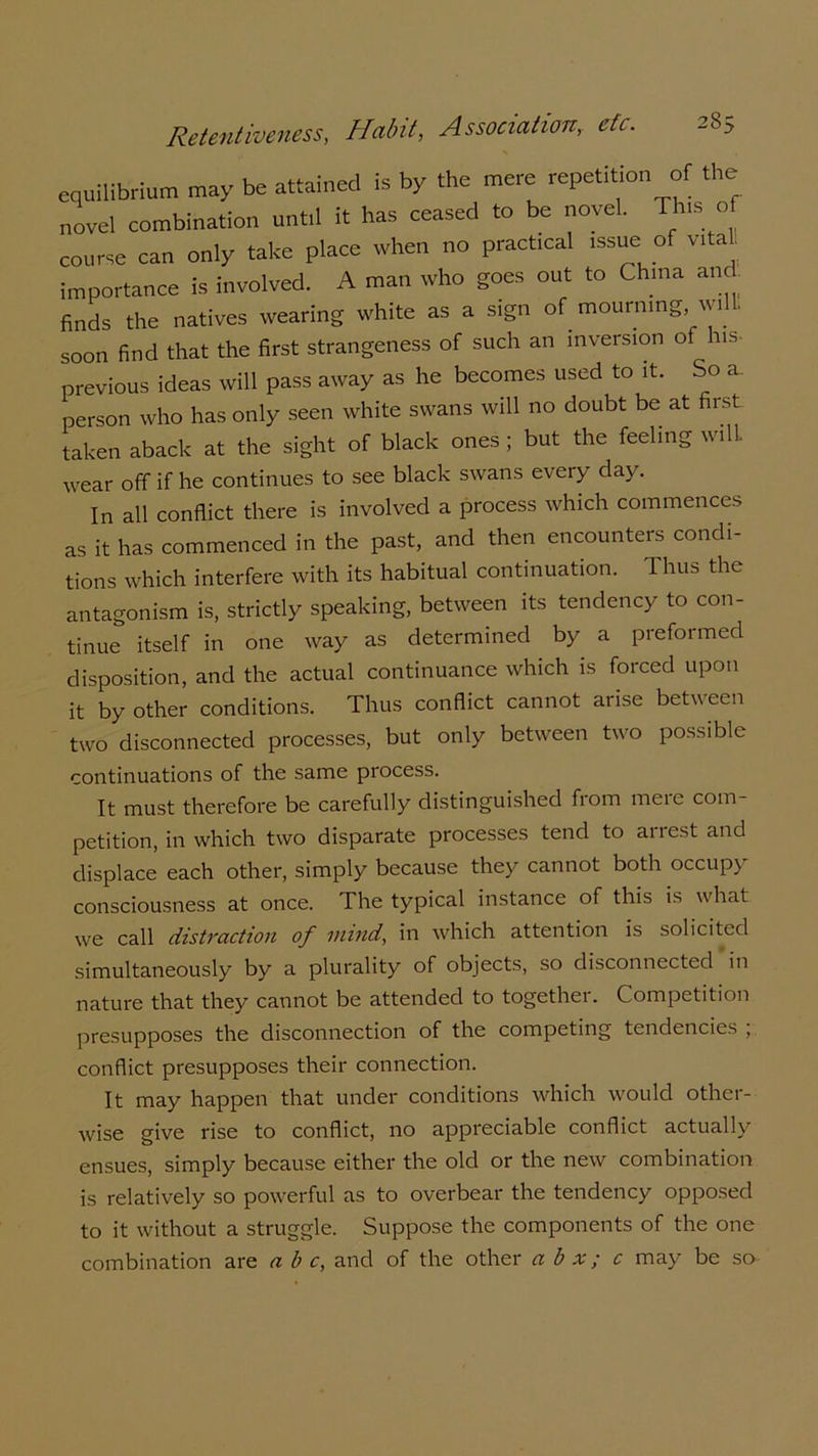 equilibrium may be attained is by the mere repet,t,on of the novel combination unt.l it has ceased to be novel. Tins of course can only take place when no practical ,ssue of vital! importance is involved. A man who goes out to China and. finds the natives wearing white as a sign of mourning will, soon find that the first strangeness of such an inversion of his- previous ideas will pass away as he becomes used to it. So a. person who has only seen white swans will no doubt be at first taken aback at the sight of black ones ; but the feeling will, wear off if he continues to see black swans every day. In all conflict there is involved a process which commences as it has commenced in the past, and then encounters condi- tions which interfere with its habitual continuation. Thus the antagonism is, strictly speaking, between its tendency to con- tinue itself in one way as determined by a preformed disposition, and the actual continuance which is forced upon it by other conditions. Thus conflict cannot arise between two disconnected processes, but only between two possible continuations of the same process. It must therefore be carefully distinguished from meie com- petition, in which two disparate processes tend to arrest and displace each other, simply because they cannot both occupy consciousness at once. The typical instance of this is what we call distraction of mind, in which attention is solicited simultaneously by a plurality of objects, so disconnected in nature that they cannot be attended to together. Competition presupposes the disconnection of the competing tendencies , conflict presupposes their connection. It may happen that under conditions which would other- wise give rise to conflict, no appreciable conflict actually ensues, simply because either the old or the new combination is relatively so powerful as to overbear the tendency opposed to it without a struggle. Suppose the components of the one combination are a b c, and of the other a b x; c may be so