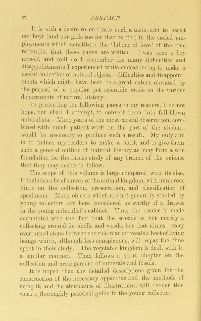 It is with a desire lo cultivate such a taste, and to assist our hoys (and our girls too for that matter) in the varied em- ployments which constitute the ‘ labour of love ’ of the true naturalist that these pages are written. I was once a boy myself, and well do I remember the many difficulties and disappointments I experienced while endeavouring to make a useful collection of natural objects—difficulties and disappoint- ments which might have been to a great extent obviated by the perusal of a popular yet scientific guide to the various departments of natural history. In presenting the following pages to my readers, I do not hope, nor shall I attempt, to convert them into full-blown naturalists. • Many years of the most careful observation, com- bined with much patient work on the part of the student, would be necessary to produce such a result. My only aim is to induce my readers to make a start, and to give them such a general outline of natural history as may form a safe foundatioji for tlie future study of any branch of the science that they may desire to follow. The scope of this volume is large compared with its size. It includes a brief survey of the animal kingdom, with numerous hints on the collection, preservation, and classification of specimens. Many objects which are not generally studied by young collectors are here considered as worthy of a drawer in the young naturalist’s cabinet. Thus the reader is made acquainted with the fact that the seaside is not merely a collecting ground for shells and weeds, but that almost every overturned stone between the tide-marks reveals a host of living beings which, although less conspicuous, will repay the time spent in their study. The vegetable kingdom is dealt with in a similar manner. Then follows a short chapter on the collection and arrangement of mmerals and fossils. It is hoped that the detailed descrij)tions given for the construction of the necessary apparatus and the methods of using it, and the abundance of illustrations, will render this work a thoroughly practical guide to the young collector.