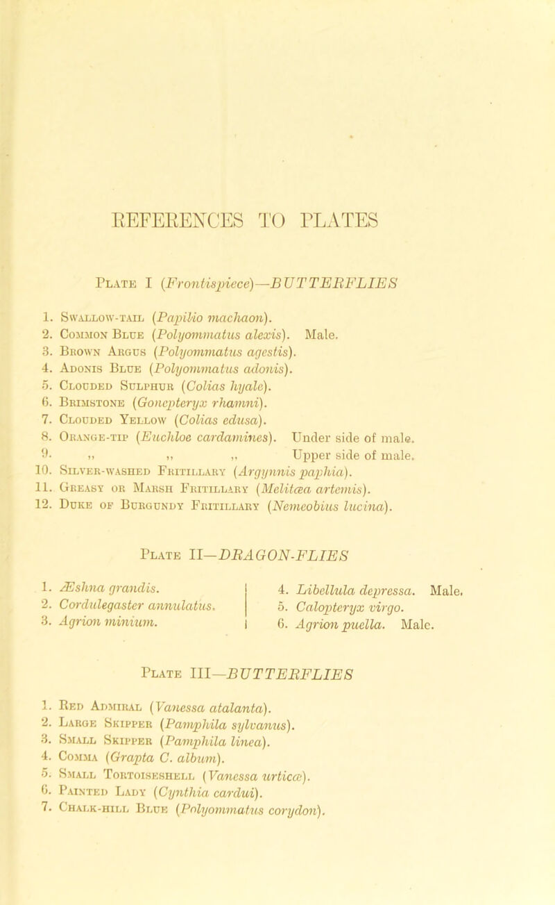 Plate I (Frontispiece)—B UT TEBFLIES 1. Swallow-tail {Paiiilio machaon). 2. Common Blue (Polyommatus alexis). Male. 3. Brown Argus {Polyommatus agcstis). 4. Adonis Blue {Polyommatus adonis). 5. Clouded Sulphur {Colias hyale). 6. Brimstone {Goncpteryx rhamni). 7. Clouded Yellow {Colias edttsa). 8. Orange-tip {Euchloe cardamines). Under side of male. 11- .. ,, ,, Upper side of male. 10. Silver-washed Fritillary {Argynnis papilla). 11. Greasy or Marsh Fritillary {Melitaa artemis). 12. Duke of Burgundy Fritillary {Nemeobius lucina). 1. Red Admiral {VaJiessa atalanta). 2. Large Skipper {Pamphila sylvanus). 3. Small Skipper {Pamphila linea). 4. Comma {Grapta C. album). 5. S.MALL Tortoiseshell {Vanessa urtica). 0. Painted Lady {Cynthia cardui). 7. Chalk-hill Blue {Polyommatus corydon). Plate 11—DBAGON-FLIES 1. JEshna grand is. 2. Cordulegaster annulatus. 3. Agrion minium. 4. Libcllula depressa. Male. 0. Calopteryx virgo. 6. Agrion puella. Male. Plate 111—BUT TEBFLIE S