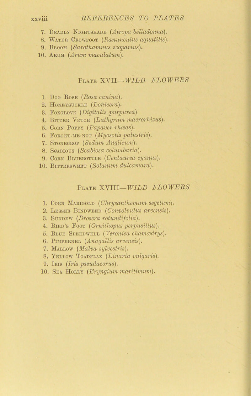 7. Deadly Nightshade {Atropa helladoyma). 8. Water Crowfoot (Banuoiculus aqiiatilis). 9. Broom {Sarothammis scoparius). 10. Arum {Arum maculatum). Plate XVII—WILD FLOWEBS 1. Dog Eose {Bosa canina). 2. Honeysuckle [Loiiicera). 3. Foxglove [Digitalis im't-jgitrca) 4. Bitter Vetch [Lathyrum macrorhisus). 5. Corn Popty [Papavcr rhccas). (). Forget-me-not (Myosotis gjalustris). 7. Htonecrop (Sedum Anglicum). 8. Soariods (Scabiosa columbaria). 9. Corn Bluebottle [Ccntaurca cyanus). 10. Bittersweet [Solanum dulcamara). Plate XVIII—TVILD FLOWEBS 1. Corn Marigold [Chrysanthemum segeium). 2. Lesser Bindweed [Convolvulus arvensis). 3. Sundew [Drosera rotundifolia). 4. Bird’s Foot [Ornithopus pierpusillus). 5. Blue Speedwell [Veronica chamcedrys). 0. Pimpernel [Anagallis arvensis). 7. Mallow [Malva sylvestris). 8. Yellow Toadflax [Linaria vulgaris). 9. Iris [Iris pseudaeorus). 10. Sea Holly [Eryngum maritinmm).